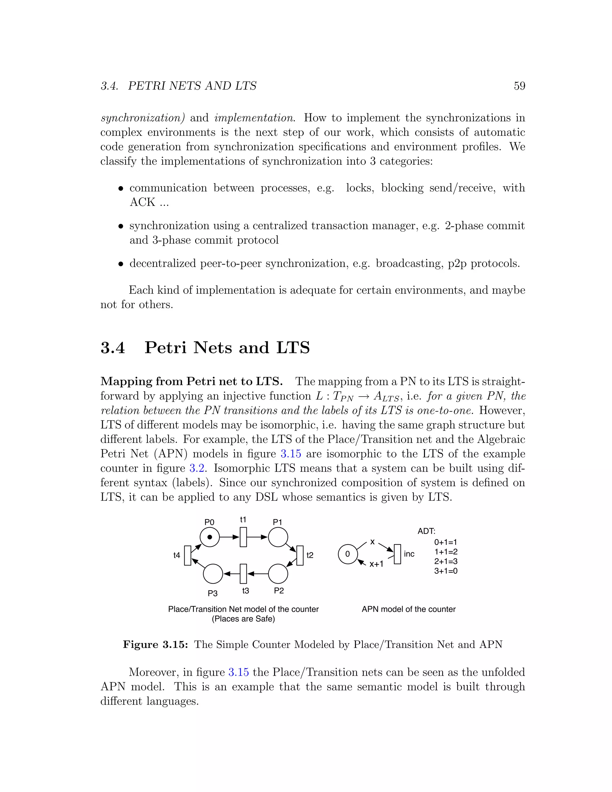 3.4. PETRI NETS AND LTS 59 synchronization) and implementation. How to implement the synchronizations in complex environments is the next step of our work, which consists of automatic code generation from synchronization speciﬁcations and environment proﬁles. We classify the implementations of synchronization into 3 categories: • communication between processes, e.g. locks, blocking send/receive, with ACK ... • synchronization using a centralized transaction manager, e.g. 2-phase commit and 3-phase commit protocol • decentralized peer-to-peer synchronization, e.g. broadcasting, p2p protocols. Each kind of implementation is adequate for certain environments, and maybe not for others. 3.4 Petri Nets and LTS Mapping from Petri net to LTS. The mapping from a PN to its LTS is straight- forward by applying an injective function L : TP N → ALT S , i.e. for a given PN, the relation between the PN transitions and the labels of its LTS is one-to-one. However, LTS of diﬀerent models may be isomorphic, i.e. having the same graph structure but diﬀerent labels. For example, the LTS of the Place/Transition net and the Algebraic Petri Net (APN) models in ﬁgure 3.15 are isomorphic to the LTS of the example counter in ﬁgure 3.2. Isomorphic LTS means that a system can be built using dif- ferent syntax (labels). Since our synchronized composition of system is deﬁned on LTS, it can be applied to any DSL whose semantics is given by LTS. P0 t1 P1 ADT: x 0+1=1 t4 t2 0 inc 1+1=2 x+1 2+1=3 3+1=0 P3 t3 P2 Place/Transition Net model of the counter APN model of the counter (Places are Safe) Figure 3.15: The Simple Counter Modeled by Place/Transition Net and APN Moreover, in ﬁgure 3.15 the Place/Transition nets can be seen as the unfolded APN model. This is an example that the same semantic model is built through diﬀerent languages. 