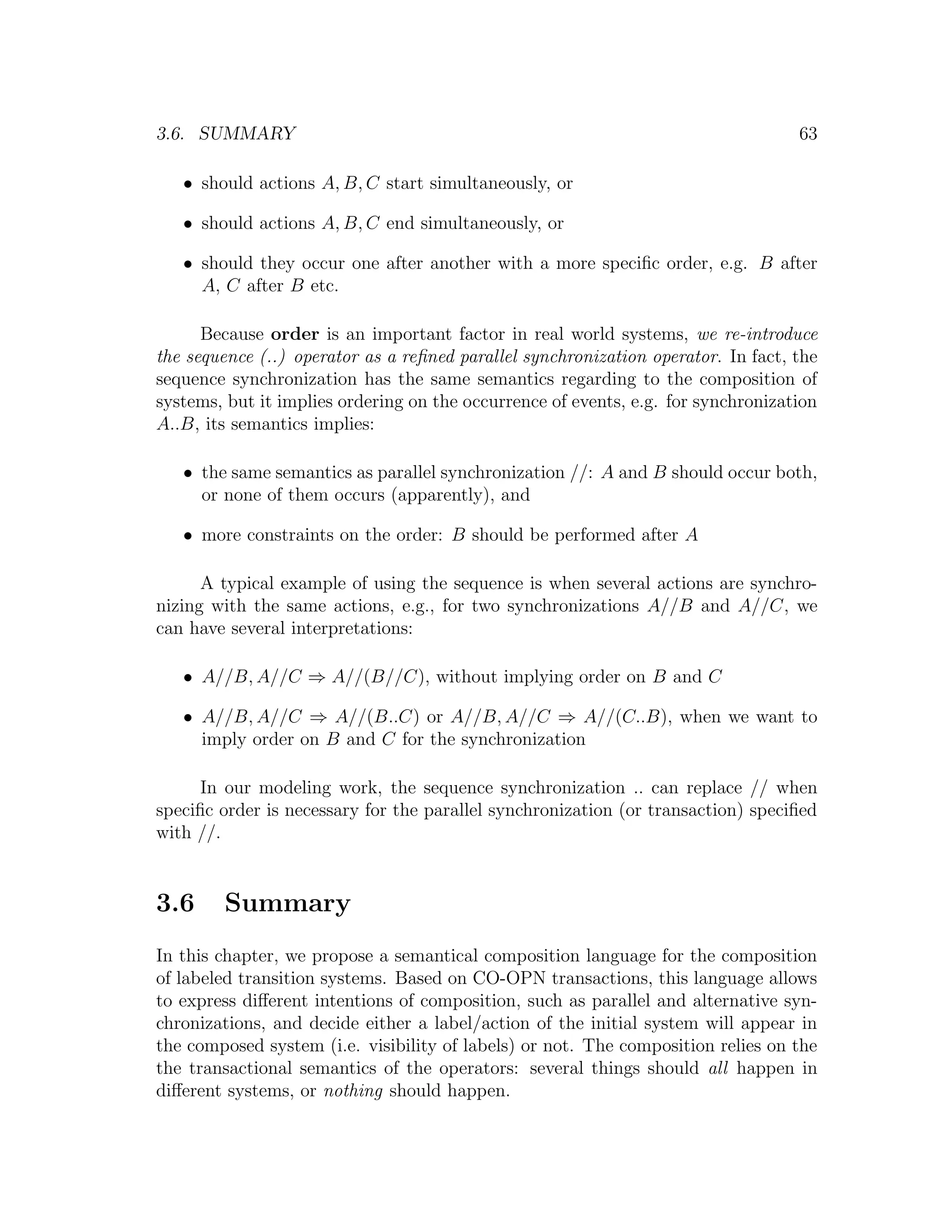 3.6. SUMMARY 63 • should actions A, B, C start simultaneously, or • should actions A, B, C end simultaneously, or • should they occur one after another with a more speciﬁc order, e.g. B after A, C after B etc. Because order is an important factor in real world systems, we re-introduce the sequence (..) operator as a reﬁned parallel synchronization operator. In fact, the sequence synchronization has the same semantics regarding to the composition of systems, but it implies ordering on the occurrence of events, e.g. for synchronization A..B, its semantics implies: • the same semantics as parallel synchronization //: A and B should occur both, or none of them occurs (apparently), and • more constraints on the order: B should be performed after A A typical example of using the sequence is when several actions are synchro- nizing with the same actions, e.g., for two synchronizations A//B and A//C, we can have several interpretations: • A//B, A//C ⇒ A//(B//C), without implying order on B and C • A//B, A//C ⇒ A//(B..C) or A//B, A//C ⇒ A//(C..B), when we want to imply order on B and C for the synchronization In our modeling work, the sequence synchronization .. can replace // when speciﬁc order is necessary for the parallel synchronization (or transaction) speciﬁed with //. 3.6 Summary In this chapter, we propose a semantical composition language for the composition of labeled transition systems. Based on CO-OPN transactions, this language allows to express diﬀerent intentions of composition, such as parallel and alternative syn- chronizations, and decide either a label/action of the initial system will appear in the composed system (i.e. visibility of labels) or not. The composition relies on the the transactional semantics of the operators: several things should all happen in diﬀerent systems, or nothing should happen. 