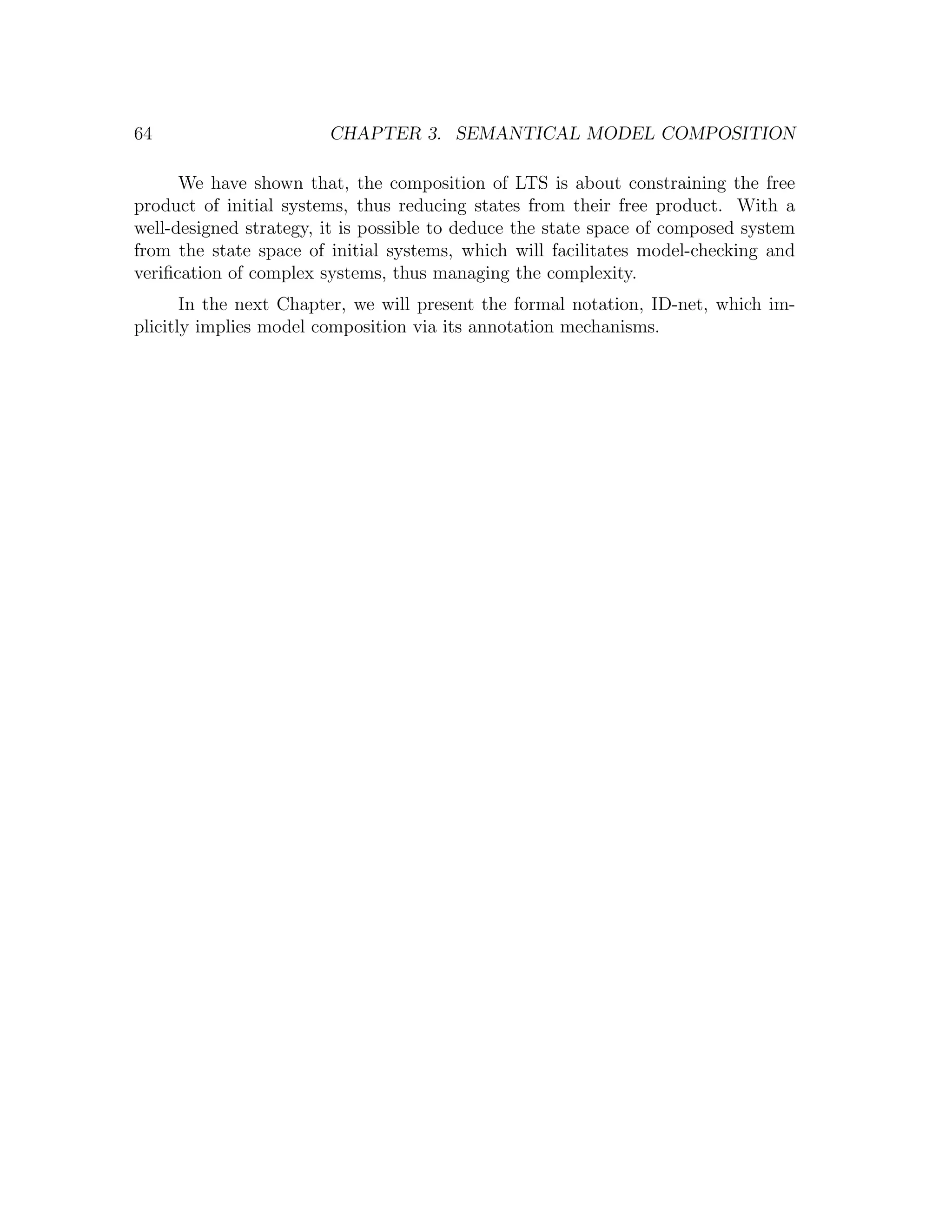 64 CHAPTER 3. SEMANTICAL MODEL COMPOSITION We have shown that, the composition of LTS is about constraining the free product of initial systems, thus reducing states from their free product. With a well-designed strategy, it is possible to deduce the state space of composed system from the state space of initial systems, which will facilitates model-checking and veriﬁcation of complex systems, thus managing the complexity. In the next Chapter, we will present the formal notation, ID-net, which im- plicitly implies model composition via its annotation mechanisms. 