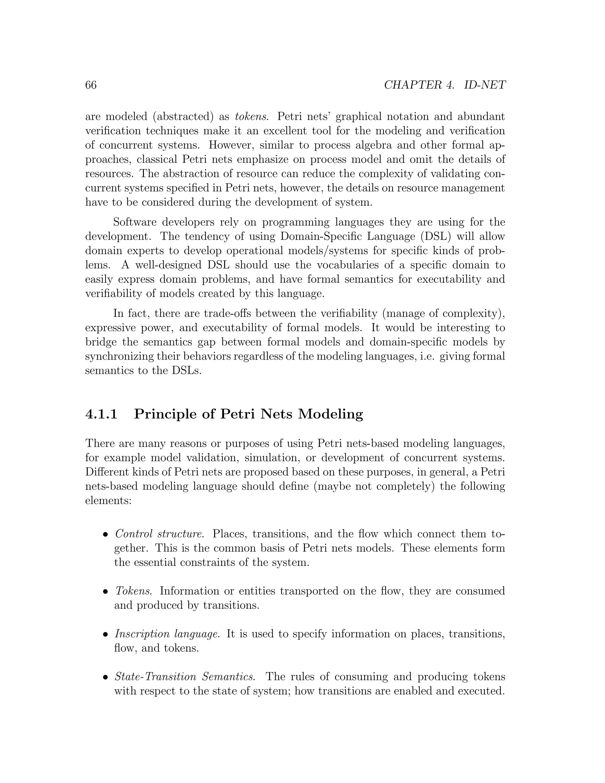 66 CHAPTER 4. ID-NET are modeled (abstracted) as tokens. Petri nets’ graphical notation and abundant veriﬁcation techniques make it an excellent tool for the modeling and veriﬁcation of concurrent systems. However, similar to process algebra and other formal ap- proaches, classical Petri nets emphasize on process model and omit the details of resources. The abstraction of resource can reduce the complexity of validating con- current systems speciﬁed in Petri nets, however, the details on resource management have to be considered during the development of system. Software developers rely on programming languages they are using for the development. The tendency of using Domain-Speciﬁc Language (DSL) will allow domain experts to develop operational models/systems for speciﬁc kinds of prob- lems. A well-designed DSL should use the vocabularies of a speciﬁc domain to easily express domain problems, and have formal semantics for executability and veriﬁability of models created by this language. In fact, there are trade-oﬀs between the veriﬁability (manage of complexity), expressive power, and executability of formal models. It would be interesting to bridge the semantics gap between formal models and domain-speciﬁc models by synchronizing their behaviors regardless of the modeling languages, i.e. giving formal semantics to the DSLs. 4.1.1 Principle of Petri Nets Modeling There are many reasons or purposes of using Petri nets-based modeling languages, for example model validation, simulation, or development of concurrent systems. Diﬀerent kinds of Petri nets are proposed based on these purposes, in general, a Petri nets-based modeling language should deﬁne (maybe not completely) the following elements: • Control structure. Places, transitions, and the ﬂow which connect them to- gether. This is the common basis of Petri nets models. These elements form the essential constraints of the system. • Tokens. Information or entities transported on the ﬂow, they are consumed and produced by transitions. • Inscription language. It is used to specify information on places, transitions, ﬂow, and tokens. • State-Transition Semantics. The rules of consuming and producing tokens with respect to the state of system; how transitions are enabled and executed. 
