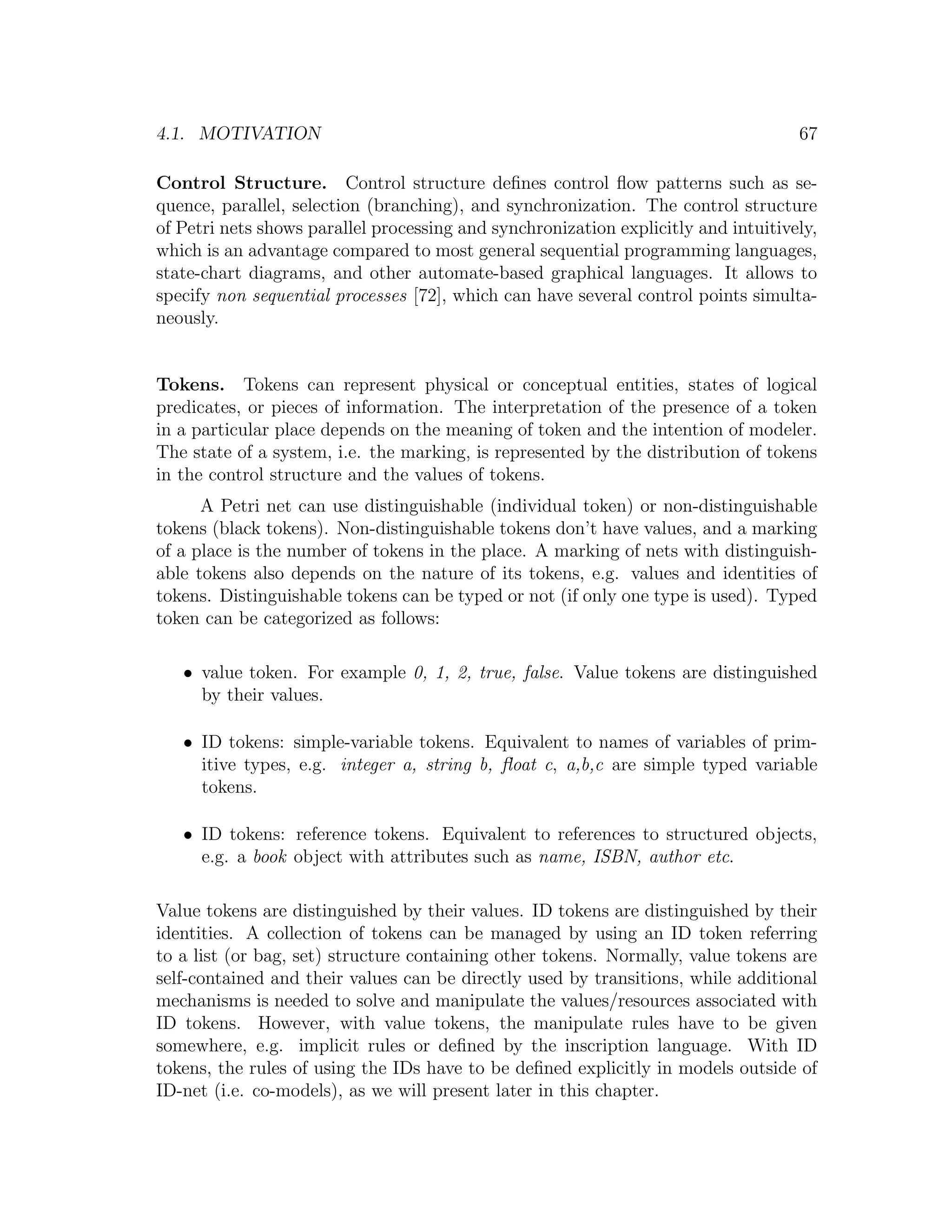 4.1. MOTIVATION 67 Control Structure. Control structure deﬁnes control ﬂow patterns such as se- quence, parallel, selection (branching), and synchronization. The control structure of Petri nets shows parallel processing and synchronization explicitly and intuitively, which is an advantage compared to most general sequential programming languages, state-chart diagrams, and other automate-based graphical languages. It allows to specify non sequential processes [72], which can have several control points simulta- neously. Tokens. Tokens can represent physical or conceptual entities, states of logical predicates, or pieces of information. The interpretation of the presence of a token in a particular place depends on the meaning of token and the intention of modeler. The state of a system, i.e. the marking, is represented by the distribution of tokens in the control structure and the values of tokens. A Petri net can use distinguishable (individual token) or non-distinguishable tokens (black tokens). Non-distinguishable tokens don’t have values, and a marking of a place is the number of tokens in the place. A marking of nets with distinguish- able tokens also depends on the nature of its tokens, e.g. values and identities of tokens. Distinguishable tokens can be typed or not (if only one type is used). Typed token can be categorized as follows: • value token. For example 0, 1, 2, true, false. Value tokens are distinguished by their values. • ID tokens: simple-variable tokens. Equivalent to names of variables of prim- itive types, e.g. integer a, string b, ﬂoat c, a,b,c are simple typed variable tokens. • ID tokens: reference tokens. Equivalent to references to structured objects, e.g. a book object with attributes such as name, ISBN, author etc. Value tokens are distinguished by their values. ID tokens are distinguished by their identities. A collection of tokens can be managed by using an ID token referring to a list (or bag, set) structure containing other tokens. Normally, value tokens are self-contained and their values can be directly used by transitions, while additional mechanisms is needed to solve and manipulate the values/resources associated with ID tokens. However, with value tokens, the manipulate rules have to be given somewhere, e.g. implicit rules or deﬁned by the inscription language. With ID tokens, the rules of using the IDs have to be deﬁned explicitly in models outside of ID-net (i.e. co-models), as we will present later in this chapter. 