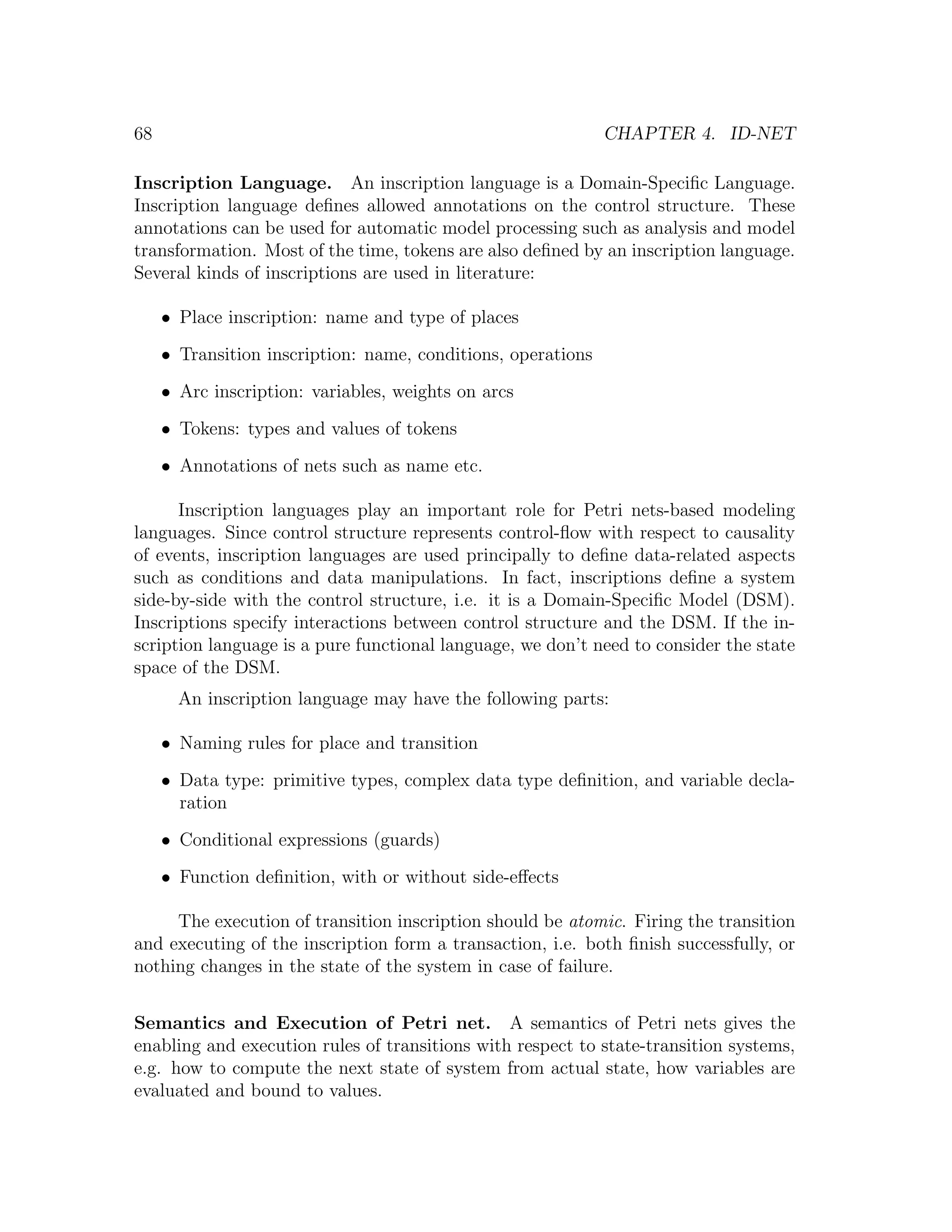 68 CHAPTER 4. ID-NET Inscription Language. An inscription language is a Domain-Speciﬁc Language. Inscription language deﬁnes allowed annotations on the control structure. These annotations can be used for automatic model processing such as analysis and model transformation. Most of the time, tokens are also deﬁned by an inscription language. Several kinds of inscriptions are used in literature: • Place inscription: name and type of places • Transition inscription: name, conditions, operations • Arc inscription: variables, weights on arcs • Tokens: types and values of tokens • Annotations of nets such as name etc. Inscription languages play an important role for Petri nets-based modeling languages. Since control structure represents control-ﬂow with respect to causality of events, inscription languages are used principally to deﬁne data-related aspects such as conditions and data manipulations. In fact, inscriptions deﬁne a system side-by-side with the control structure, i.e. it is a Domain-Speciﬁc Model (DSM). Inscriptions specify interactions between control structure and the DSM. If the in- scription language is a pure functional language, we don’t need to consider the state space of the DSM. An inscription language may have the following parts: • Naming rules for place and transition • Data type: primitive types, complex data type deﬁnition, and variable decla- ration • Conditional expressions (guards) • Function deﬁnition, with or without side-eﬀects The execution of transition inscription should be atomic. Firing the transition and executing of the inscription form a transaction, i.e. both ﬁnish successfully, or nothing changes in the state of the system in case of failure. Semantics and Execution of Petri net. A semantics of Petri nets gives the enabling and execution rules of transitions with respect to state-transition systems, e.g. how to compute the next state of system from actual state, how variables are evaluated and bound to values. 