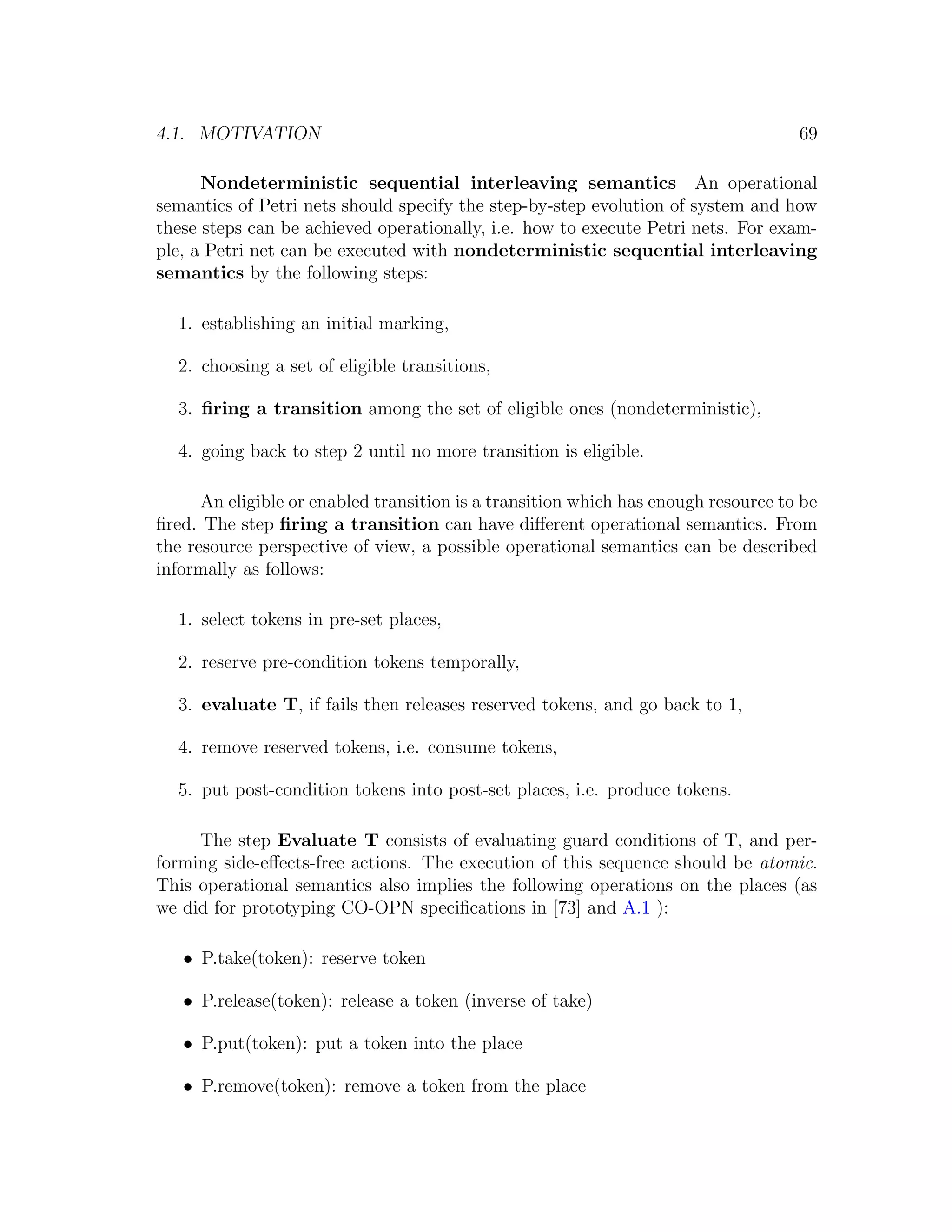4.1. MOTIVATION 69 Nondeterministic sequential interleaving semantics An operational semantics of Petri nets should specify the step-by-step evolution of system and how these steps can be achieved operationally, i.e. how to execute Petri nets. For exam- ple, a Petri net can be executed with nondeterministic sequential interleaving semantics by the following steps: 1. establishing an initial marking, 2. choosing a set of eligible transitions, 3. ﬁring a transition among the set of eligible ones (nondeterministic), 4. going back to step 2 until no more transition is eligible. An eligible or enabled transition is a transition which has enough resource to be ﬁred. The step ﬁring a transition can have diﬀerent operational semantics. From the resource perspective of view, a possible operational semantics can be described informally as follows: 1. select tokens in pre-set places, 2. reserve pre-condition tokens temporally, 3. evaluate T, if fails then releases reserved tokens, and go back to 1, 4. remove reserved tokens, i.e. consume tokens, 5. put post-condition tokens into post-set places, i.e. produce tokens. The step Evaluate T consists of evaluating guard conditions of T, and per- forming side-eﬀects-free actions. The execution of this sequence should be atomic. This operational semantics also implies the following operations on the places (as we did for prototyping CO-OPN speciﬁcations in [73] and A.1 ): • P.take(token): reserve token • P.release(token): release a token (inverse of take) • P.put(token): put a token into the place • P.remove(token): remove a token from the place 