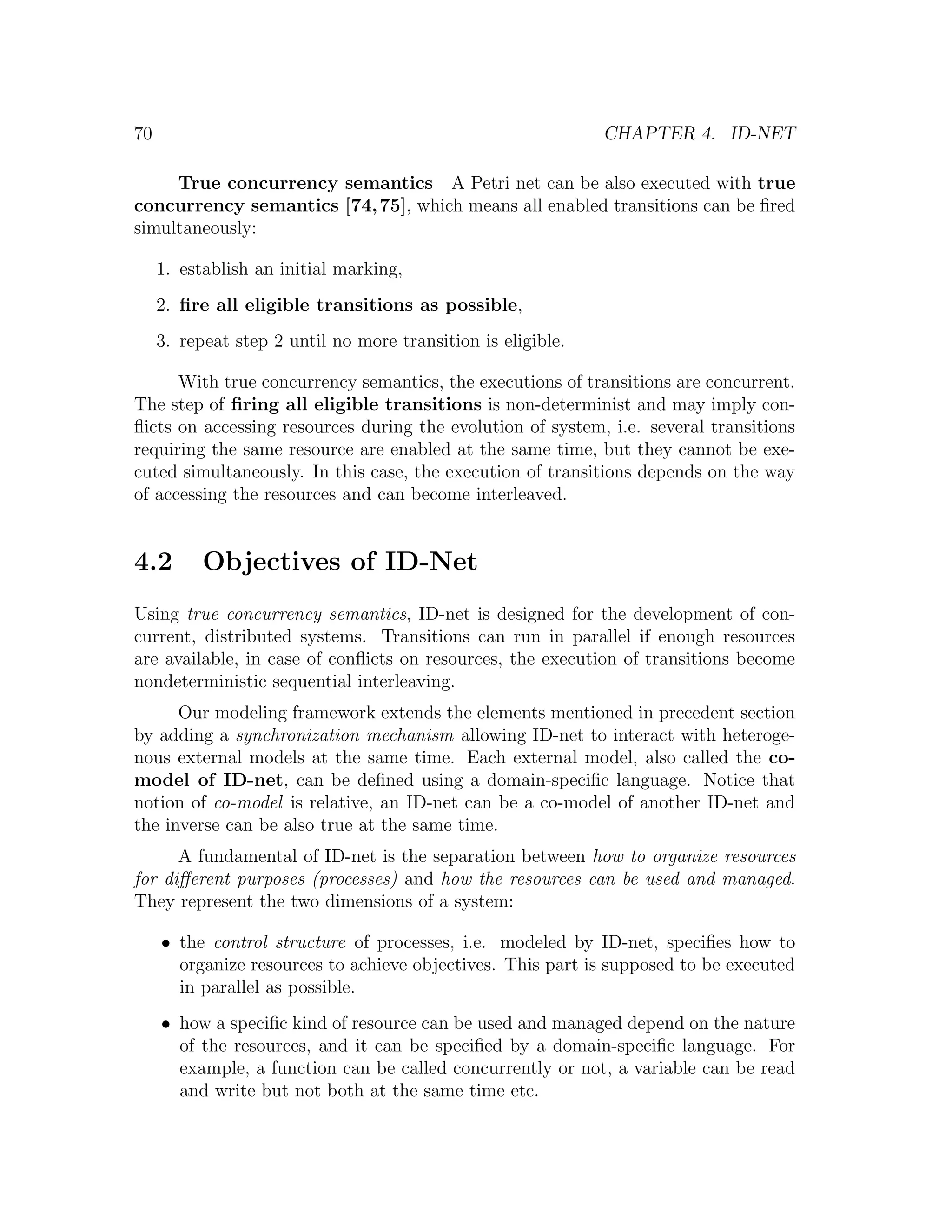 70 CHAPTER 4. ID-NET True concurrency semantics A Petri net can be also executed with true concurrency semantics [74, 75], which means all enabled transitions can be ﬁred simultaneously: 1. establish an initial marking, 2. ﬁre all eligible transitions as possible, 3. repeat step 2 until no more transition is eligible. With true concurrency semantics, the executions of transitions are concurrent. The step of ﬁring all eligible transitions is non-determinist and may imply con- ﬂicts on accessing resources during the evolution of system, i.e. several transitions requiring the same resource are enabled at the same time, but they cannot be exe- cuted simultaneously. In this case, the execution of transitions depends on the way of accessing the resources and can become interleaved. 4.2 Objectives of ID-Net Using true concurrency semantics, ID-net is designed for the development of con- current, distributed systems. Transitions can run in parallel if enough resources are available, in case of conﬂicts on resources, the execution of transitions become nondeterministic sequential interleaving. Our modeling framework extends the elements mentioned in precedent section by adding a synchronization mechanism allowing ID-net to interact with heteroge- nous external models at the same time. Each external model, also called the co- model of ID-net, can be deﬁned using a domain-speciﬁc language. Notice that notion of co-model is relative, an ID-net can be a co-model of another ID-net and the inverse can be also true at the same time. A fundamental of ID-net is the separation between how to organize resources for diﬀerent purposes (processes) and how the resources can be used and managed. They represent the two dimensions of a system: • the control structure of processes, i.e. modeled by ID-net, speciﬁes how to organize resources to achieve objectives. This part is supposed to be executed in parallel as possible. • how a speciﬁc kind of resource can be used and managed depend on the nature of the resources, and it can be speciﬁed by a domain-speciﬁc language. For example, a function can be called concurrently or not, a variable can be read and write but not both at the same time etc. 