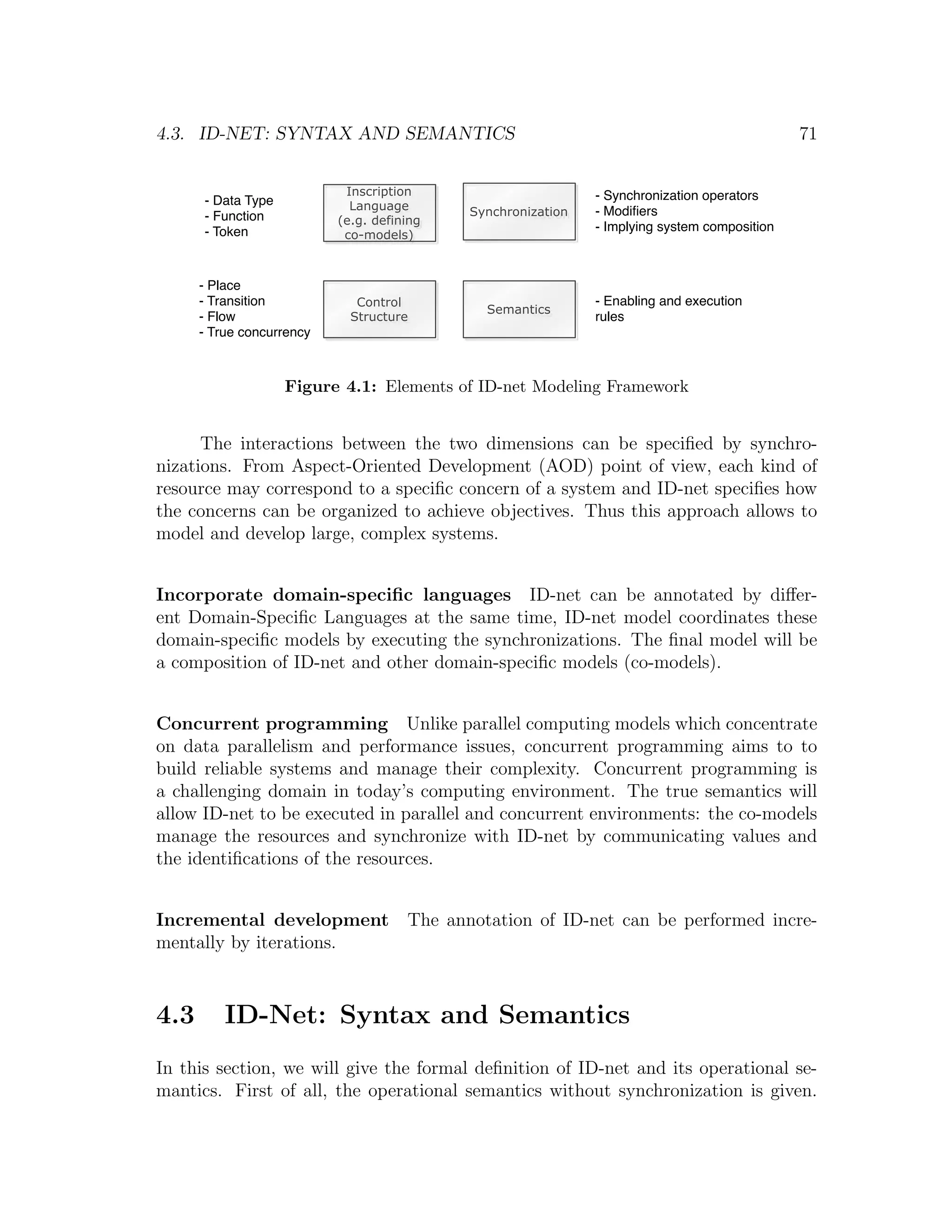 4.3. ID-NET: SYNTAX AND SEMANTICS 71 Inscription - Synchronization operators - Data Type Language - Function Synchronization - Modiﬁers (e.g. defining - Token - Implying system composition co-models) - Place - Transition Control - Enabling and execution Semantics - Flow Structure rules - True concurrency Figure 4.1: Elements of ID-net Modeling Framework The interactions between the two dimensions can be speciﬁed by synchro- nizations. From Aspect-Oriented Development (AOD) point of view, each kind of resource may correspond to a speciﬁc concern of a system and ID-net speciﬁes how the concerns can be organized to achieve objectives. Thus this approach allows to model and develop large, complex systems. Incorporate domain-speciﬁc languages ID-net can be annotated by diﬀer- ent Domain-Speciﬁc Languages at the same time, ID-net model coordinates these domain-speciﬁc models by executing the synchronizations. The ﬁnal model will be a composition of ID-net and other domain-speciﬁc models (co-models). Concurrent programming Unlike parallel computing models which concentrate on data parallelism and performance issues, concurrent programming aims to to build reliable systems and manage their complexity. Concurrent programming is a challenging domain in today’s computing environment. The true semantics will allow ID-net to be executed in parallel and concurrent environments: the co-models manage the resources and synchronize with ID-net by communicating values and the identiﬁcations of the resources. Incremental development The annotation of ID-net can be performed incre- mentally by iterations. 4.3 ID-Net: Syntax and Semantics In this section, we will give the formal deﬁnition of ID-net and its operational se- mantics. First of all, the operational semantics without synchronization is given. 