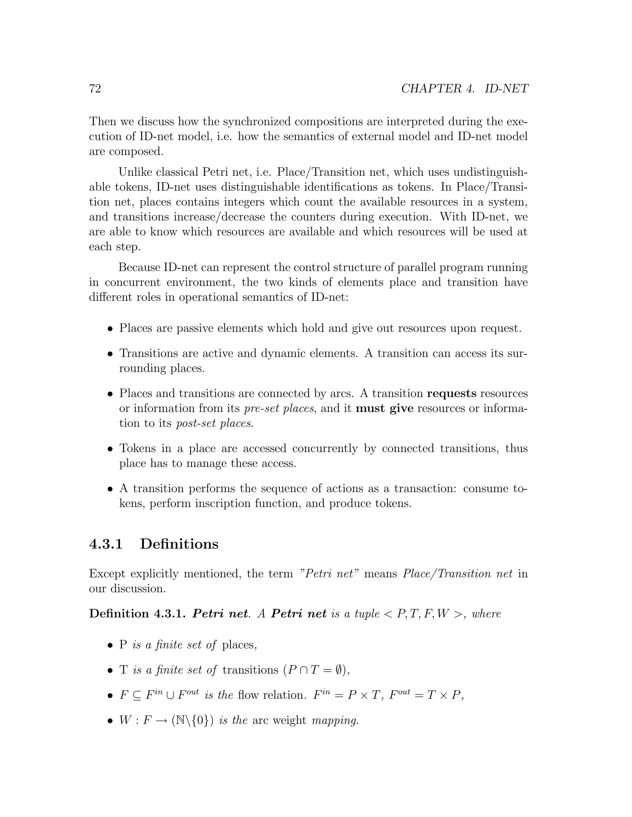 72 CHAPTER 4. ID-NET Then we discuss how the synchronized compositions are interpreted during the exe- cution of ID-net model, i.e. how the semantics of external model and ID-net model are composed. Unlike classical Petri net, i.e. Place/Transition net, which uses undistinguish- able tokens, ID-net uses distinguishable identiﬁcations as tokens. In Place/Transi- tion net, places contains integers which count the available resources in a system, and transitions increase/decrease the counters during execution. With ID-net, we are able to know which resources are available and which resources will be used at each step. Because ID-net can represent the control structure of parallel program running in concurrent environment, the two kinds of elements place and transition have diﬀerent roles in operational semantics of ID-net: • Places are passive elements which hold and give out resources upon request. • Transitions are active and dynamic elements. A transition can access its sur- rounding places. • Places and transitions are connected by arcs. A transition requests resources or information from its pre-set places, and it must give resources or informa- tion to its post-set places. • Tokens in a place are accessed concurrently by connected transitions, thus place has to manage these access. • A transition performs the sequence of actions as a transaction: consume to- kens, perform inscription function, and produce tokens. 4.3.1 Deﬁnitions Except explicitly mentioned, the term ”Petri net” means Place/Transition net in our discussion. Deﬁnition 4.3.1. Petri net. A Petri net is a tuple < P, T, F, W >, where • P is a ﬁnite set of places, • T is a ﬁnite set of transitions (P ∩ T = ∅), • F ⊆ F in ∪ F out is the ﬂow relation. F in = P × T , F out = T × P , • W : F → (N{0}) is the arc weight mapping. 
