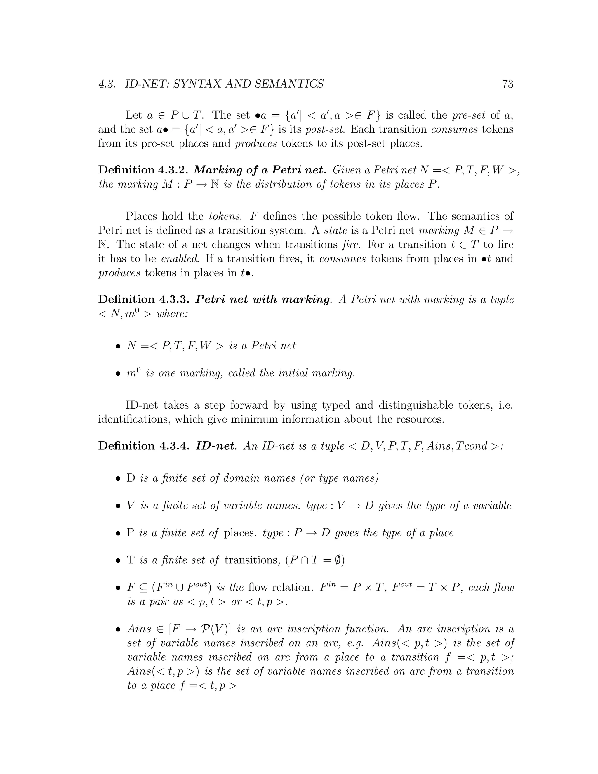 4.3. ID-NET: SYNTAX AND SEMANTICS 73 Let a ∈ P ∪ T . The set •a = {a | < a , a >∈ F } is called the pre-set of a, and the set a• = {a | < a, a >∈ F } is its post-set. Each transition consumes tokens from its pre-set places and produces tokens to its post-set places. Deﬁnition 4.3.2. Marking of a Petri net. Given a Petri net N =< P, T, F, W >, the marking M : P → N is the distribution of tokens in its places P . Places hold the tokens. F deﬁnes the possible token ﬂow. The semantics of Petri net is deﬁned as a transition system. A state is a Petri net marking M ∈ P → N. The state of a net changes when transitions ﬁre. For a transition t ∈ T to ﬁre it has to be enabled. If a transition ﬁres, it consumes tokens from places in •t and produces tokens in places in t•. Deﬁnition 4.3.3. Petri net with marking. A Petri net with marking is a tuple < N, m0 > where: • N =< P, T, F, W > is a Petri net • m0 is one marking, called the initial marking. ID-net takes a step forward by using typed and distinguishable tokens, i.e. identiﬁcations, which give minimum information about the resources. Deﬁnition 4.3.4. ID-net. An ID-net is a tuple < D, V, P, T, F, Ains, T cond >: • D is a ﬁnite set of domain names (or type names) • V is a ﬁnite set of variable names. type : V → D gives the type of a variable • P is a ﬁnite set of places. type : P → D gives the type of a place • T is a ﬁnite set of transitions, (P ∩ T = ∅) • F ⊆ (F in ∪ F out ) is the ﬂow relation. F in = P × T , F out = T × P , each ﬂow is a pair as < p, t > or < t, p >. • Ains ∈ [F → P(V )] is an arc inscription function. An arc inscription is a set of variable names inscribed on an arc, e.g. Ains(< p, t >) is the set of variable names inscribed on arc from a place to a transition f =< p, t >; Ains(< t, p >) is the set of variable names inscribed on arc from a transition to a place f =< t, p > 
