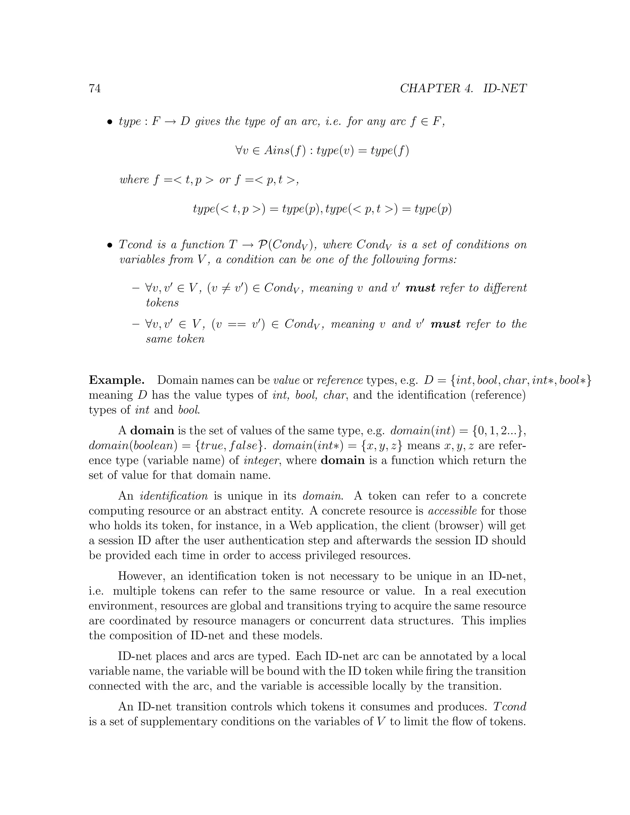 74 CHAPTER 4. ID-NET • type : F → D gives the type of an arc, i.e. for any arc f ∈ F , ∀v ∈ Ains(f ) : type(v) = type(f ) where f =< t, p > or f =< p, t >, type(< t, p >) = type(p), type(< p, t >) = type(p) • T cond is a function T → P(CondV ), where CondV is a set of conditions on variables from V , a condition can be one of the following forms: – ∀v, v ∈ V , (v = v ) ∈ CondV , meaning v and v must refer to diﬀerent tokens – ∀v, v ∈ V , (v == v ) ∈ CondV , meaning v and v must refer to the same token Example. Domain names can be value or reference types, e.g. D = {int, bool, char, int∗, bool∗} meaning D has the value types of int, bool, char, and the identiﬁcation (reference) types of int and bool. A domain is the set of values of the same type, e.g. domain(int) = {0, 1, 2...}, domain(boolean) = {true, f alse}. domain(int∗) = {x, y, z} means x, y, z are refer- ence type (variable name) of integer, where domain is a function which return the set of value for that domain name. An identiﬁcation is unique in its domain. A token can refer to a concrete computing resource or an abstract entity. A concrete resource is accessible for those who holds its token, for instance, in a Web application, the client (browser) will get a session ID after the user authentication step and afterwards the session ID should be provided each time in order to access privileged resources. However, an identiﬁcation token is not necessary to be unique in an ID-net, i.e. multiple tokens can refer to the same resource or value. In a real execution environment, resources are global and transitions trying to acquire the same resource are coordinated by resource managers or concurrent data structures. This implies the composition of ID-net and these models. ID-net places and arcs are typed. Each ID-net arc can be annotated by a local variable name, the variable will be bound with the ID token while ﬁring the transition connected with the arc, and the variable is accessible locally by the transition. An ID-net transition controls which tokens it consumes and produces. T cond is a set of supplementary conditions on the variables of V to limit the ﬂow of tokens. 