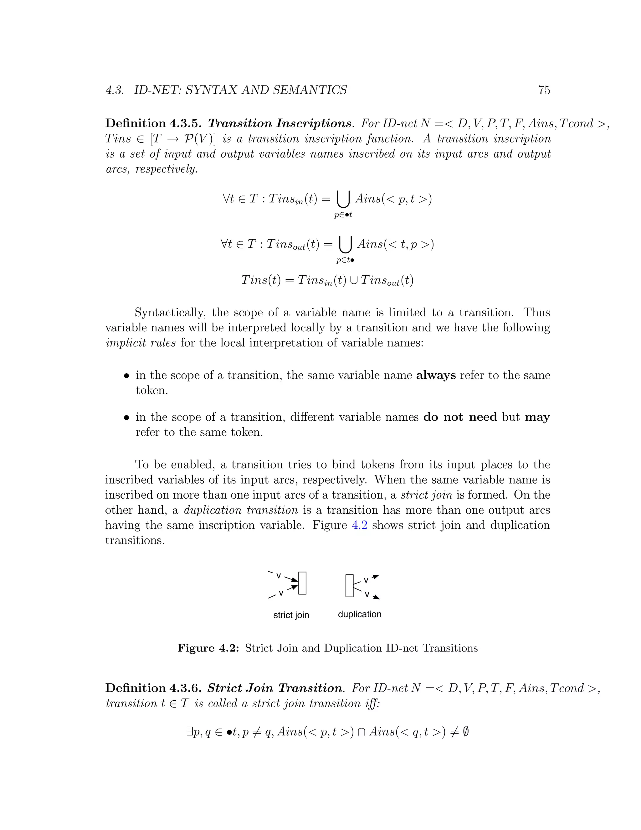 4.3. ID-NET: SYNTAX AND SEMANTICS 75 Deﬁnition 4.3.5. Transition Inscriptions. For ID-net N =< D, V, P, T, F, Ains, T cond >, T ins ∈ [T → P(V )] is a transition inscription function. A transition inscription is a set of input and output variables names inscribed on its input arcs and output arcs, respectively. ∀t ∈ T : T insin (t) = Ains(< p, t >) p∈•t ∀t ∈ T : T insout (t) = Ains(< t, p >) p∈t• T ins(t) = T insin (t) ∪ T insout (t) Syntactically, the scope of a variable name is limited to a transition. Thus variable names will be interpreted locally by a transition and we have the following implicit rules for the local interpretation of variable names: • in the scope of a transition, the same variable name always refer to the same token. • in the scope of a transition, diﬀerent variable names do not need but may refer to the same token. To be enabled, a transition tries to bind tokens from its input places to the inscribed variables of its input arcs, respectively. When the same variable name is inscribed on more than one input arcs of a transition, a strict join is formed. On the other hand, a duplication transition is a transition has more than one output arcs having the same inscription variable. Figure 4.2 shows strict join and duplication transitions. v v v v strict join duplication Figure 4.2: Strict Join and Duplication ID-net Transitions Deﬁnition 4.3.6. Strict Join Transition. For ID-net N =< D, V, P, T, F, Ains, T cond >, transition t ∈ T is called a strict join transition iﬀ: ∃p, q ∈ •t, p = q, Ains(< p, t >) ∩ Ains(< q, t >) = ∅ 