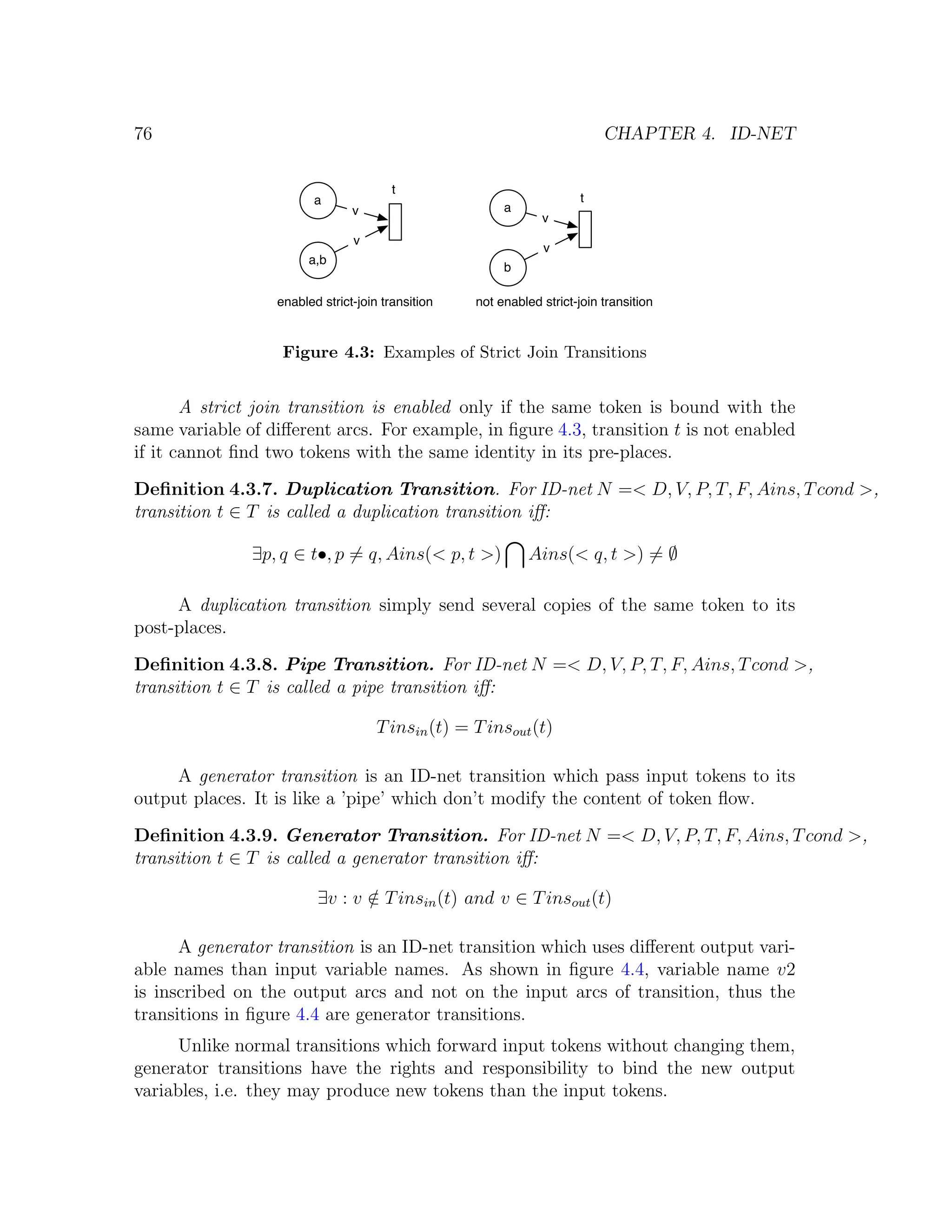 76 CHAPTER 4. ID-NET t a t v a v v v a,b b enabled strict-join transition not enabled strict-join transition Figure 4.3: Examples of Strict Join Transitions A strict join transition is enabled only if the same token is bound with the same variable of diﬀerent arcs. For example, in ﬁgure 4.3, transition t is not enabled if it cannot ﬁnd two tokens with the same identity in its pre-places. Deﬁnition 4.3.7. Duplication Transition. For ID-net N =< D, V, P, T, F, Ains, T cond >, transition t ∈ T is called a duplication transition iﬀ: ∃p, q ∈ t•, p = q, Ains(< p, t >) Ains(< q, t >) = ∅ A duplication transition simply send several copies of the same token to its post-places. Deﬁnition 4.3.8. Pipe Transition. For ID-net N =< D, V, P, T, F, Ains, T cond >, transition t ∈ T is called a pipe transition iﬀ: T insin (t) = T insout (t) A generator transition is an ID-net transition which pass input tokens to its output places. It is like a ’pipe’ which don’t modify the content of token ﬂow. Deﬁnition 4.3.9. Generator Transition. For ID-net N =< D, V, P, T, F, Ains, T cond >, transition t ∈ T is called a generator transition iﬀ: ∃v : v ∈ T insin (t) and v ∈ T insout (t) / A generator transition is an ID-net transition which uses diﬀerent output vari- able names than input variable names. As shown in ﬁgure 4.4, variable name v2 is inscribed on the output arcs and not on the input arcs of transition, thus the transitions in ﬁgure 4.4 are generator transitions. Unlike normal transitions which forward input tokens without changing them, generator transitions have the rights and responsibility to bind the new output variables, i.e. they may produce new tokens than the input tokens. 