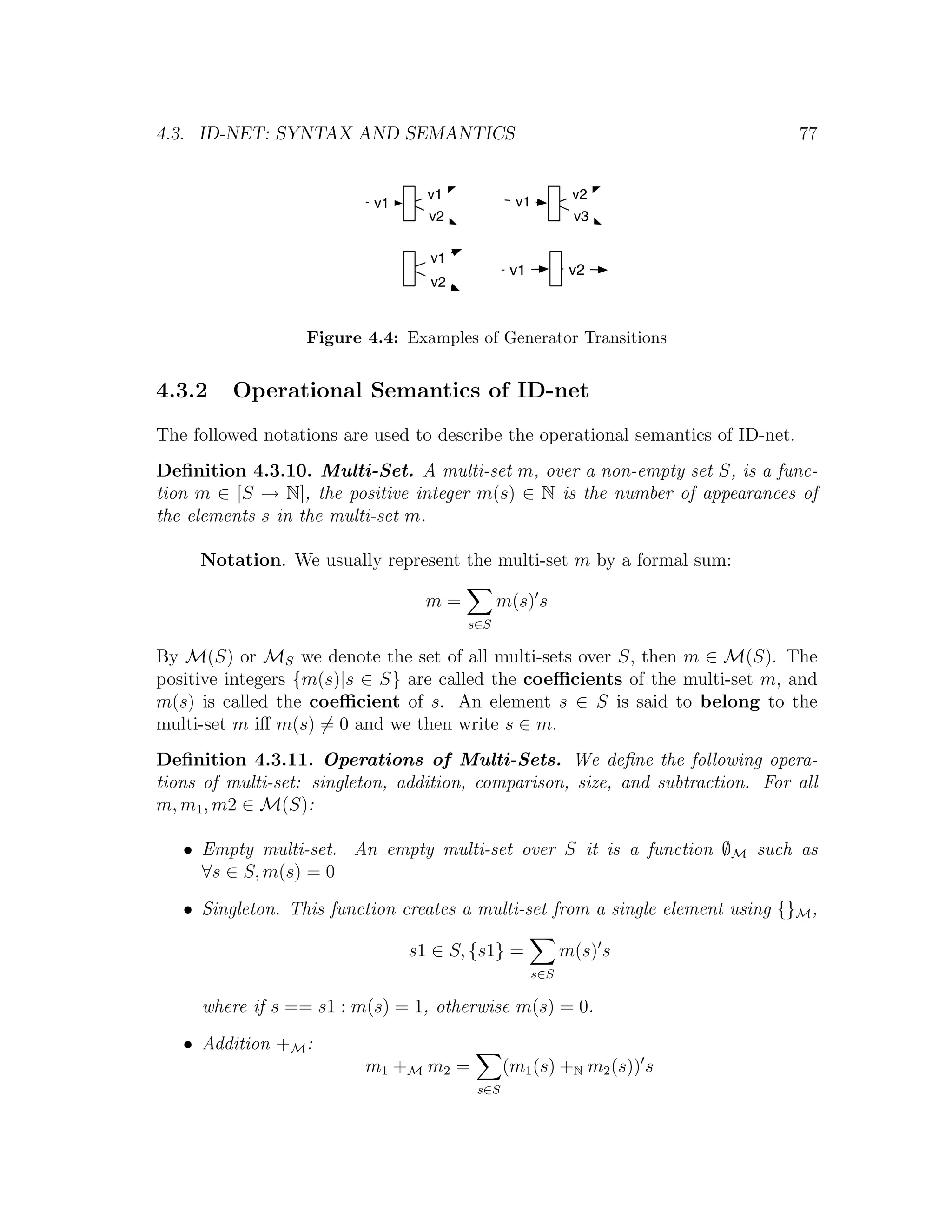 4.3. ID-NET: SYNTAX AND SEMANTICS 77 v1 v2 v1 v1 v2 v3 v1 v1 v2 v2 Figure 4.4: Examples of Generator Transitions 4.3.2 Operational Semantics of ID-net The followed notations are used to describe the operational semantics of ID-net. Deﬁnition 4.3.10. Multi-Set. A multi-set m, over a non-empty set S, is a func- tion m ∈ [S → N], the positive integer m(s) ∈ N is the number of appearances of the elements s in the multi-set m. Notation. We usually represent the multi-set m by a formal sum: m= m(s) s s∈S By M(S) or MS we denote the set of all multi-sets over S, then m ∈ M(S). The positive integers {m(s)|s ∈ S} are called the coeﬃcients of the multi-set m, and m(s) is called the coeﬃcient of s. An element s ∈ S is said to belong to the multi-set m iﬀ m(s) = 0 and we then write s ∈ m. Deﬁnition 4.3.11. Operations of Multi-Sets. We deﬁne the following opera- tions of multi-set: singleton, addition, comparison, size, and subtraction. For all m, m1 , m2 ∈ M(S): • Empty multi-set. An empty multi-set over S it is a function ∅M such as ∀s ∈ S, m(s) = 0 • Singleton. This function creates a multi-set from a single element using {}M , s1 ∈ S, {s1} = m(s) s s∈S where if s == s1 : m(s) = 1, otherwise m(s) = 0. • Addition +M : m1 +M m2 = (m1 (s) +N m2 (s)) s s∈S 