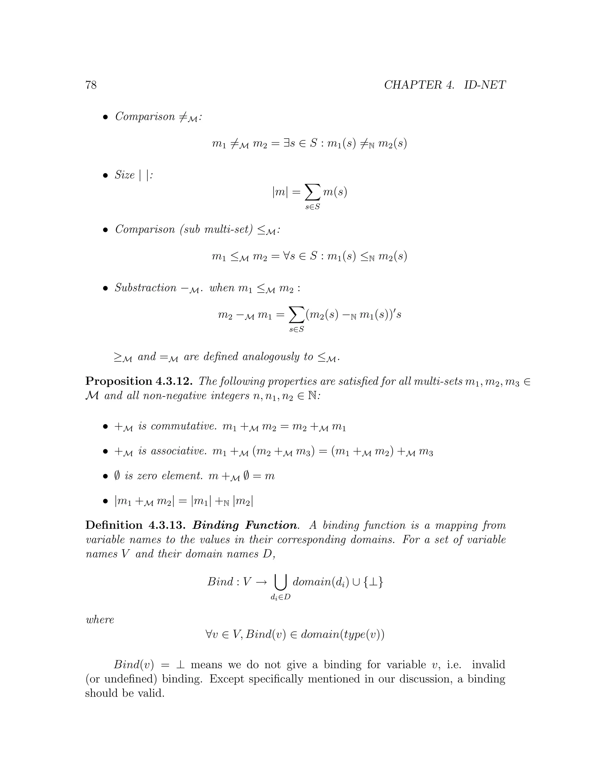 78 CHAPTER 4. ID-NET • Comparison =M : m1 =M m2 = ∃s ∈ S : m1 (s) =N m2 (s) • Size | |: |m| = m(s) s∈S • Comparison (sub multi-set) ≤M : m1 ≤M m2 = ∀s ∈ S : m1 (s) ≤N m2 (s) • Substraction −M . when m1 ≤M m2 : m2 −M m1 = (m2 (s) −N m1 (s)) s s∈S ≥M and =M are deﬁned analogously to ≤M . Proposition 4.3.12. The following properties are satisﬁed for all multi-sets m1 , m2 , m3 ∈ M and all non-negative integers n, n1 , n2 ∈ N: • +M is commutative. m1 +M m2 = m2 +M m1 • +M is associative. m1 +M (m2 +M m3 ) = (m1 +M m2 ) +M m3 • ∅ is zero element. m +M ∅ = m • |m1 +M m2 | = |m1 | +N |m2 | Deﬁnition 4.3.13. Binding Function. A binding function is a mapping from variable names to the values in their corresponding domains. For a set of variable names V and their domain names D, Bind : V → domain(di ) ∪ {⊥} di ∈D where ∀v ∈ V, Bind(v) ∈ domain(type(v)) Bind(v) = ⊥ means we do not give a binding for variable v, i.e. invalid (or undeﬁned) binding. Except speciﬁcally mentioned in our discussion, a binding should be valid. 
