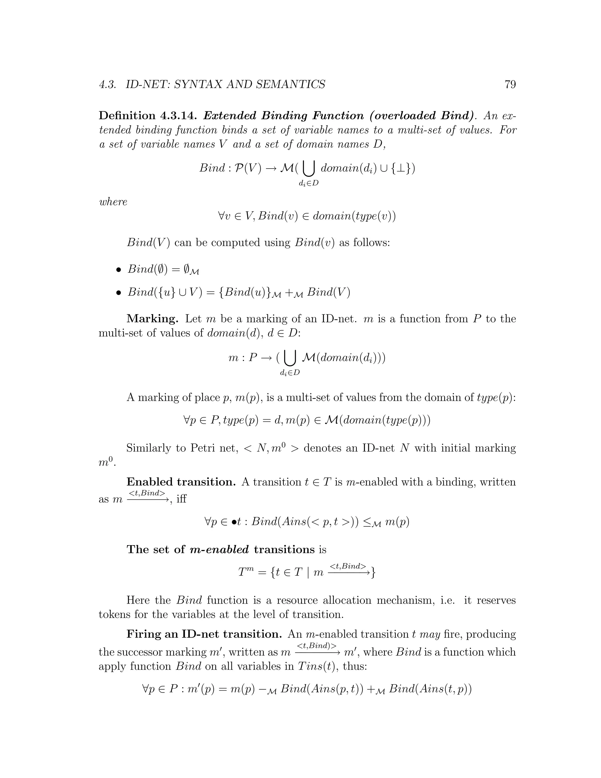 4.3. ID-NET: SYNTAX AND SEMANTICS 79 Deﬁnition 4.3.14. Extended Binding Function (overloaded Bind). An ex- tended binding function binds a set of variable names to a multi-set of values. For a set of variable names V and a set of domain names D, Bind : P(V ) → M( domain(di ) ∪ {⊥}) di ∈D where ∀v ∈ V, Bind(v) ∈ domain(type(v)) Bind(V ) can be computed using Bind(v) as follows: • Bind(∅) = ∅M • Bind({u} ∪ V ) = {Bind(u)}M +M Bind(V ) Marking. Let m be a marking of an ID-net. m is a function from P to the multi-set of values of domain(d), d ∈ D: m:P →( M(domain(di ))) di ∈D A marking of place p, m(p), is a multi-set of values from the domain of type(p): ∀p ∈ P, type(p) = d, m(p) ∈ M(domain(type(p))) Similarly to Petri net, < N, m0 > denotes an ID-net N with initial marking m0 . Enabled transition. A transition t ∈ T is m-enabled with a binding, written <t,Bind> as m − − − iﬀ − − →, ∀p ∈ •t : Bind(Ains(< p, t >)) ≤M m(p) The set of m-enabled transitions is <t,Bind> T m = {t ∈ T | m − − − − − →} Here the Bind function is a resource allocation mechanism, i.e. it reserves tokens for the variables at the level of transition. Firing an ID-net transition. An m-enabled transition t may ﬁre, producing <t,Bind)> the successor marking m , written as m − − − → m , where Bind is a function which −−− apply function Bind on all variables in T ins(t), thus: ∀p ∈ P : m (p) = m(p) −M Bind(Ains(p, t)) +M Bind(Ains(t, p)) 