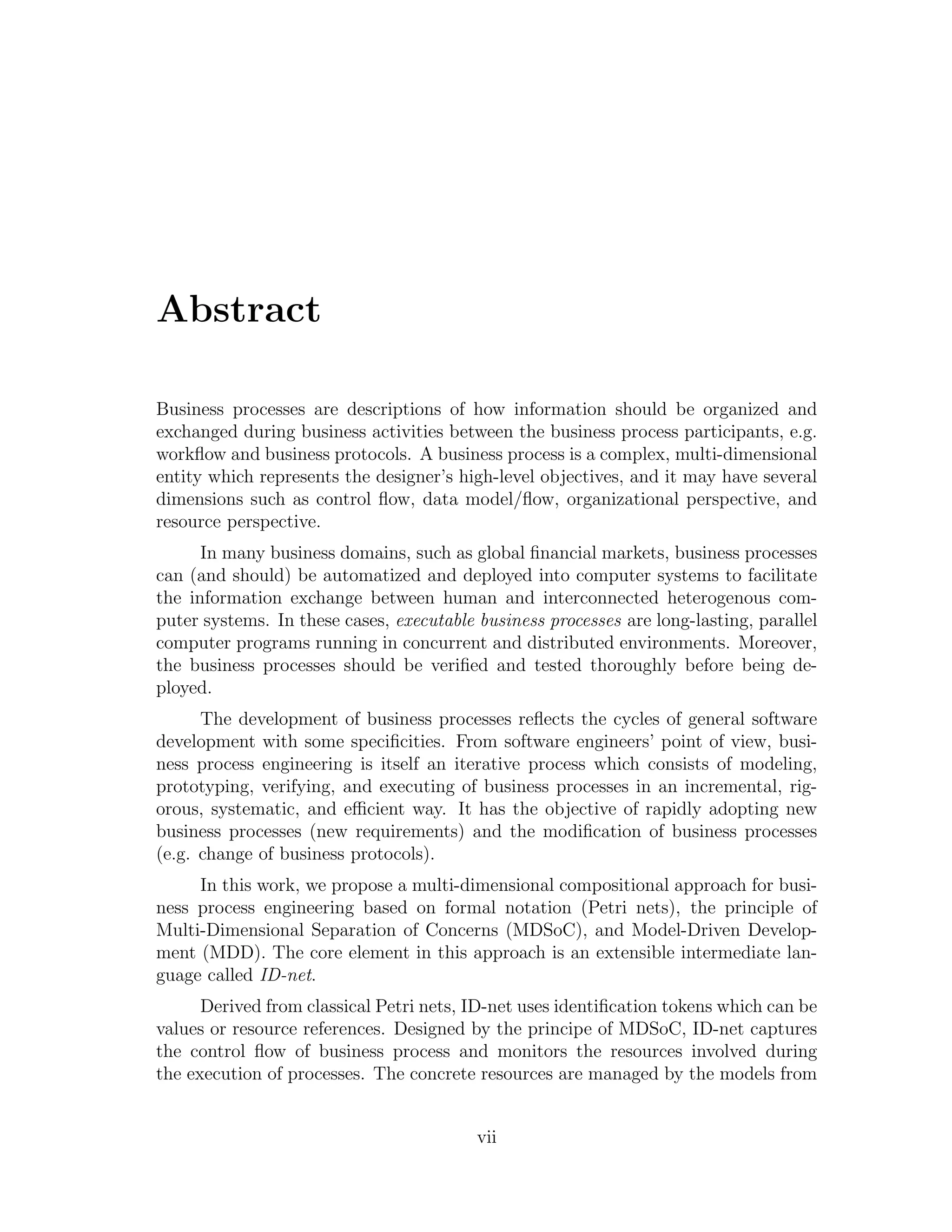 Abstract Business processes are descriptions of how information should be organized and exchanged during business activities between the business process participants, e.g. workﬂow and business protocols. A business process is a complex, multi-dimensional entity which represents the designer’s high-level objectives, and it may have several dimensions such as control ﬂow, data model/ﬂow, organizational perspective, and resource perspective. In many business domains, such as global ﬁnancial markets, business processes can (and should) be automatized and deployed into computer systems to facilitate the information exchange between human and interconnected heterogenous com- puter systems. In these cases, executable business processes are long-lasting, parallel computer programs running in concurrent and distributed environments. Moreover, the business processes should be veriﬁed and tested thoroughly before being de- ployed. The development of business processes reﬂects the cycles of general software development with some speciﬁcities. From software engineers’ point of view, busi- ness process engineering is itself an iterative process which consists of modeling, prototyping, verifying, and executing of business processes in an incremental, rig- orous, systematic, and eﬃcient way. It has the objective of rapidly adopting new business processes (new requirements) and the modiﬁcation of business processes (e.g. change of business protocols). In this work, we propose a multi-dimensional compositional approach for busi- ness process engineering based on formal notation (Petri nets), the principle of Multi-Dimensional Separation of Concerns (MDSoC), and Model-Driven Develop- ment (MDD). The core element in this approach is an extensible intermediate lan- guage called ID-net. Derived from classical Petri nets, ID-net uses identiﬁcation tokens which can be values or resource references. Designed by the principe of MDSoC, ID-net captures the control ﬂow of business process and monitors the resources involved during the execution of processes. The concrete resources are managed by the models from vii 