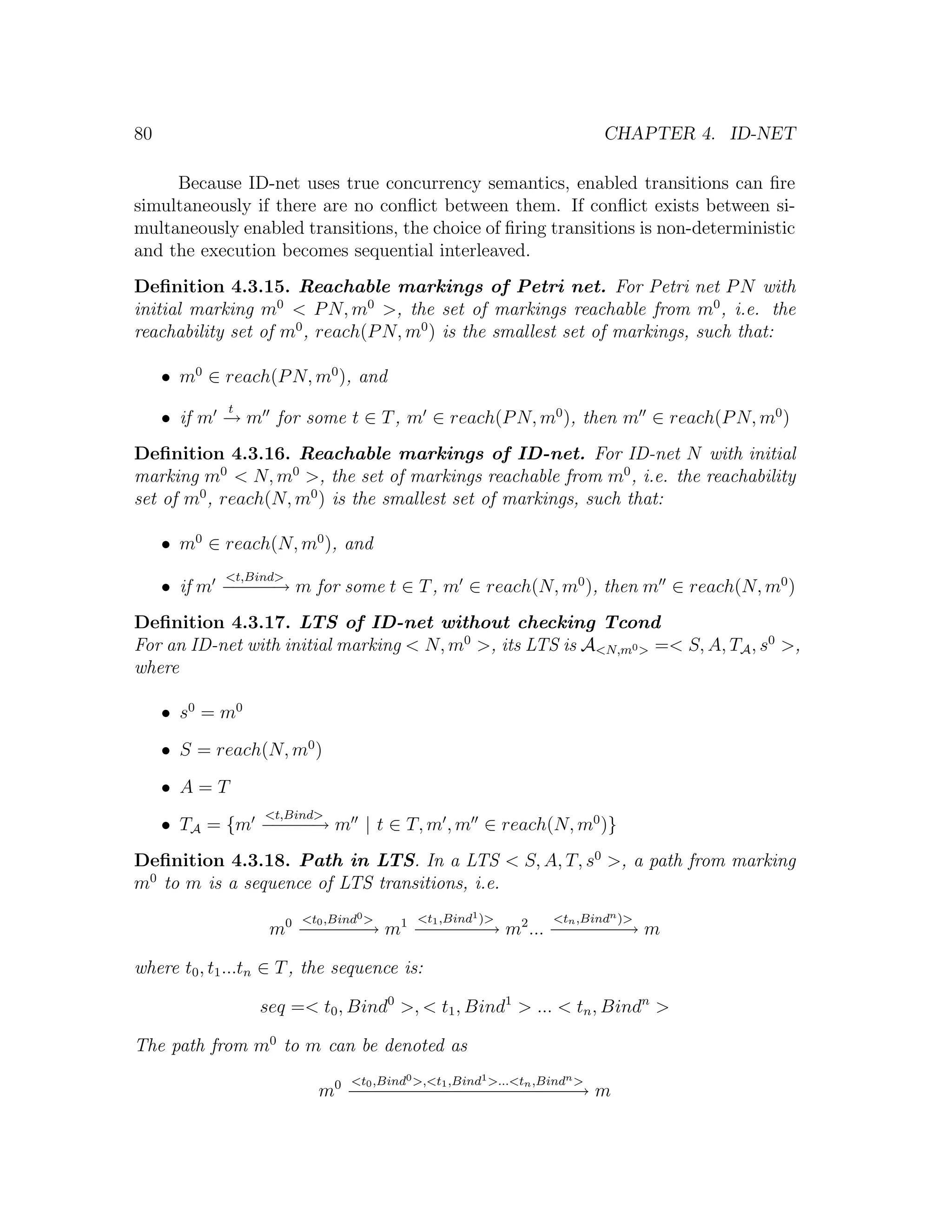 80 CHAPTER 4. ID-NET Because ID-net uses true concurrency semantics, enabled transitions can ﬁre simultaneously if there are no conﬂict between them. If conﬂict exists between si- multaneously enabled transitions, the choice of ﬁring transitions is non-deterministic and the execution becomes sequential interleaved. Deﬁnition 4.3.15. Reachable markings of Petri net. For Petri net P N with initial marking m0 < P N, m0 >, the set of markings reachable from m0 , i.e. the reachability set of m0 , reach(P N, m0 ) is the smallest set of markings, such that: • m0 ∈ reach(P N, m0 ), and t • if m → m for some t ∈ T , m ∈ reach(P N, m0 ), then m ∈ reach(P N, m0 ) − Deﬁnition 4.3.16. Reachable markings of ID-net. For ID-net N with initial marking m0 < N, m0 >, the set of markings reachable from m0 , i.e. the reachability set of m0 , reach(N, m0 ) is the smallest set of markings, such that: • m0 ∈ reach(N, m0 ), and <t,Bind> • if m − − − m for some t ∈ T , m ∈ reach(N, m0 ), then m ∈ reach(N, m0 ) −−→ Deﬁnition 4.3.17. LTS of ID-net without checking Tcond For an ID-net with initial marking < N, m0 >, its LTS is A<N,m0 > =< S, A, TA , s0 >, where • s0 = m0 • S = reach(N, m0 ) • A=T <t,Bind> • TA = {m − − − m | t ∈ T, m , m ∈ reach(N, m0 )} −−→ Deﬁnition 4.3.18. Path in LTS. In a LTS < S, A, T, s0 >, a path from marking m0 to m is a sequence of LTS transitions, i.e. <t0 ,Bind0 > <t1 ,Bind1 )> <tn ,Bindn )> m0 − − − − m1 − − − − m2 ... − − − − m − − −→ − − −→ −−−→ where t0 , t1 ...tn ∈ T , the sequence is: seq =< t0 , Bind0 >, < t1 , Bind1 > ... < tn , Bindn > The path from m0 to m can be denoted as <t0 ,Bind0 >,<t1 ,Bind1 >...<tn ,Bindn > m0 − − − − − − − − − − − → m −−−−−−−−−−− 