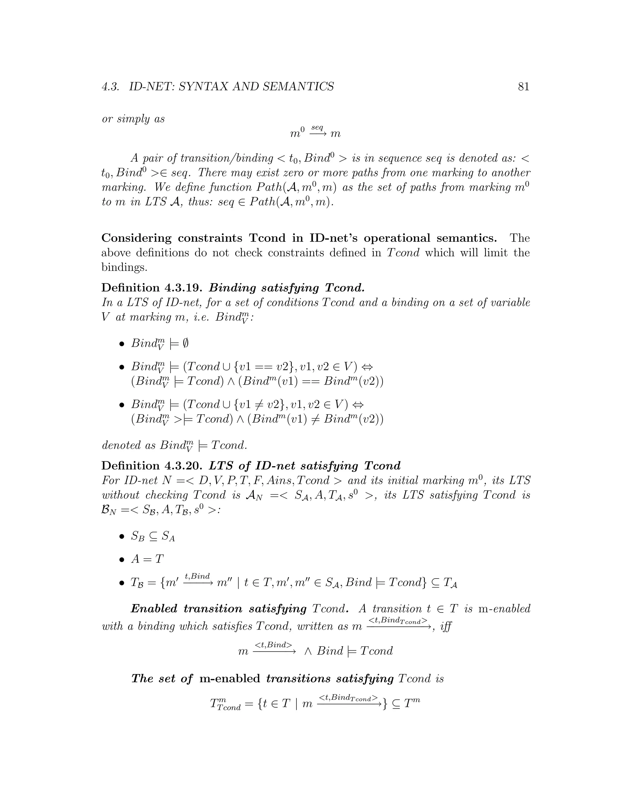 4.3. ID-NET: SYNTAX AND SEMANTICS 81 or simply as seq m0 − m → A pair of transition/binding < t0 , Bind0 > is in sequence seq is denoted as: < t0 , Bind0 >∈ seq. There may exist zero or more paths from one marking to another marking. We deﬁne function P ath(A, m0 , m) as the set of paths from marking m0 to m in LTS A, thus: seq ∈ P ath(A, m0 , m). Considering constraints Tcond in ID-net’s operational semantics. The above deﬁnitions do not check constraints deﬁned in T cond which will limit the bindings. Deﬁnition 4.3.19. Binding satisfying Tcond. In a LTS of ID-net, for a set of conditions T cond and a binding on a set of variable V at marking m, i.e. Bindm : V • Bindm |= ∅ V • Bindm |= (T cond ∪ {v1 == v2}, v1, v2 ∈ V ) ⇔ V (Bindm |= T cond) ∧ (Bindm (v1) == Bindm (v2)) V • Bindm |= (T cond ∪ {v1 = v2}, v1, v2 ∈ V ) ⇔ V (Bindm >|= T cond) ∧ (Bindm (v1) = Bindm (v2)) V denoted as Bindm |= T cond. V Deﬁnition 4.3.20. LTS of ID-net satisfying Tcond For ID-net N =< D, V, P, T, F, Ains, T cond > and its initial marking m0 , its LTS without checking T cond is AN =< SA , A, TA , s0 >, its LTS satisfying T cond is BN =< SB , A, TB , s0 >: • SB ⊆ SA • A=T t,Bind • TB = {m − − m | t ∈ T, m , m ∈ SA , Bind |= T cond} ⊆ TA −→ Enabled transition satisfying T cond. A transition t ∈ T is m-enabled <t,Bind cond > with a binding which satisﬁes T cond, written as m − − − T− − iﬀ − − − − →, <t,Bind> m − − − ∧ Bind |= T cond −−→ The set of m-enabled transitions satisfying T cond is <t,Bind > TT cond = {t ∈ T | m − − − T− − ⊆ T m m − − −cond→} − 