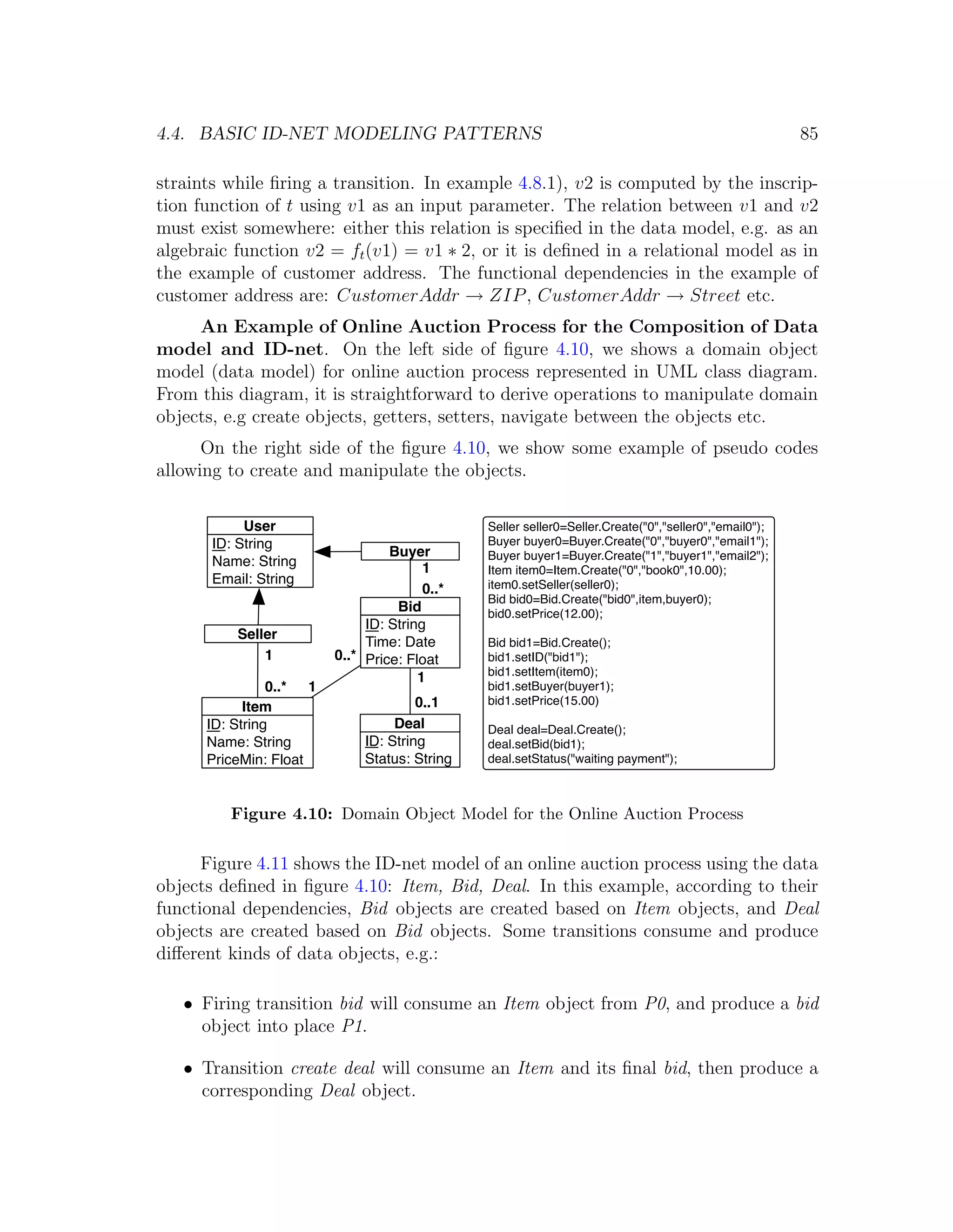 4.4. BASIC ID-NET MODELING PATTERNS 85 straints while ﬁring a transition. In example 4.8.1), v2 is computed by the inscrip- tion function of t using v1 as an input parameter. The relation between v1 and v2 must exist somewhere: either this relation is speciﬁed in the data model, e.g. as an algebraic function v2 = ft (v1) = v1 ∗ 2, or it is deﬁned in a relational model as in the example of customer address. The functional dependencies in the example of customer address are: CustomerAddr → ZIP , CustomerAddr → Street etc. An Example of Online Auction Process for the Composition of Data model and ID-net. On the left side of ﬁgure 4.10, we shows a domain object model (data model) for online auction process represented in UML class diagram. From this diagram, it is straightforward to derive operations to manipulate domain objects, e.g create objects, getters, setters, navigate between the objects etc. On the right side of the ﬁgure 4.10, we show some example of pseudo codes allowing to create and manipulate the objects. User Seller seller0=Seller.Create("0","seller0","email0"); ID: String Buyer buyer0=Buyer.Create("0","buyer0","email1"); Buyer Buyer buyer1=Buyer.Create("1","buyer1","email2"); Name: String 1 Item item0=Item.Create("0","book0",10.00); Email: String item0.setSeller(seller0); 0..* Bid bid0=Bid.Create("bid0",item,buyer0); Bid bid0.setPrice(12.00); ID: String Seller Time: Date Bid bid1=Bid.Create(); 1 0..* Price: Float bid1.setID("bid1"); bid1.setItem(item0); 1 0..* 1 bid1.setBuyer(buyer1); 0..1 bid1.setPrice(15.00) Item ID: String Deal Deal deal=Deal.Create(); Name: String ID: String deal.setBid(bid1); PriceMin: Float Status: String deal.setStatus("waiting payment"); Figure 4.10: Domain Object Model for the Online Auction Process Figure 4.11 shows the ID-net model of an online auction process using the data objects deﬁned in ﬁgure 4.10: Item, Bid, Deal. In this example, according to their functional dependencies, Bid objects are created based on Item objects, and Deal objects are created based on Bid objects. Some transitions consume and produce diﬀerent kinds of data objects, e.g.: • Firing transition bid will consume an Item object from P0, and produce a bid object into place P1. • Transition create deal will consume an Item and its ﬁnal bid, then produce a corresponding Deal object. 