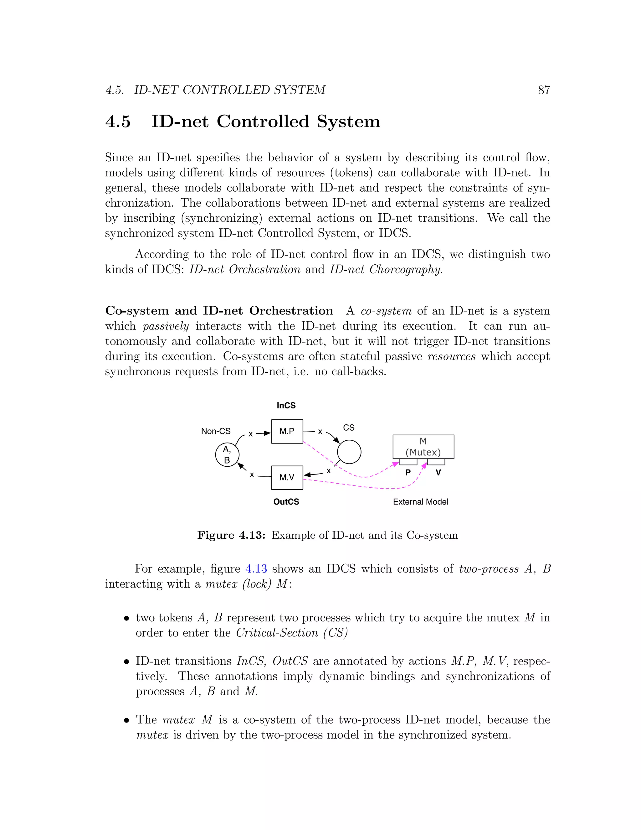4.5. ID-NET CONTROLLED SYSTEM 87 4.5 ID-net Controlled System Since an ID-net speciﬁes the behavior of a system by describing its control ﬂow, models using diﬀerent kinds of resources (tokens) can collaborate with ID-net. In general, these models collaborate with ID-net and respect the constraints of syn- chronization. The collaborations between ID-net and external systems are realized by inscribing (synchronizing) external actions on ID-net transitions. We call the synchronized system ID-net Controlled System, or IDCS. According to the role of ID-net control ﬂow in an IDCS, we distinguish two kinds of IDCS: ID-net Orchestration and ID-net Choreography. Co-system and ID-net Orchestration A co-system of an ID-net is a system which passively interacts with the ID-net during its execution. It can run au- tonomously and collaborate with ID-net, but it will not trigger ID-net transitions during its execution. Co-systems are often stateful passive resources which accept synchronous requests from ID-net, i.e. no call-backs. InCS Non-CS M.P x CS x M A, (Mutex) B x x P V M.V OutCS External Model Figure 4.13: Example of ID-net and its Co-system For example, ﬁgure 4.13 shows an IDCS which consists of two-process A, B interacting with a mutex (lock) M : • two tokens A, B represent two processes which try to acquire the mutex M in order to enter the Critical-Section (CS) • ID-net transitions InCS, OutCS are annotated by actions M.P, M.V, respec- tively. These annotations imply dynamic bindings and synchronizations of processes A, B and M. • The mutex M is a co-system of the two-process ID-net model, because the mutex is driven by the two-process model in the synchronized system. 