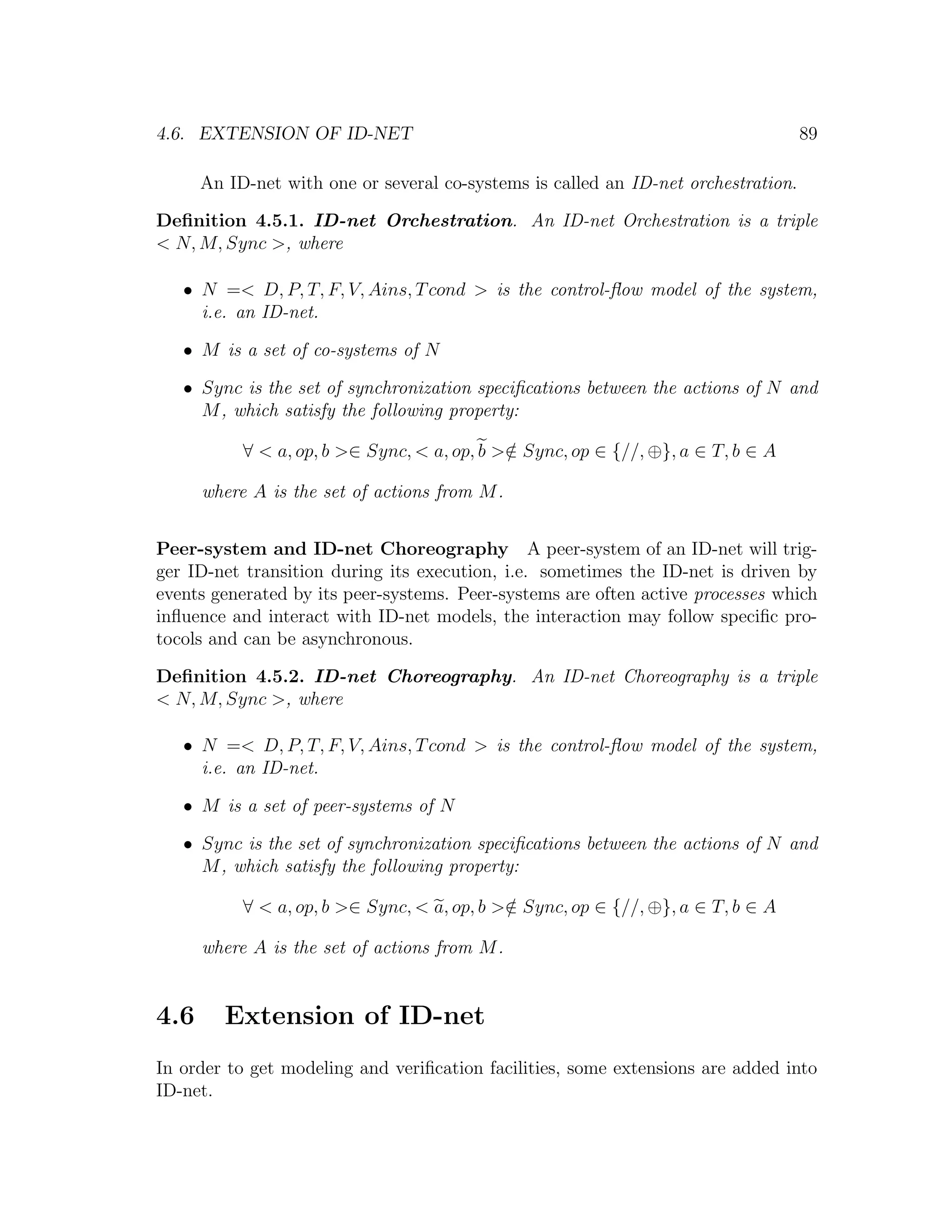 4.6. EXTENSION OF ID-NET 89 An ID-net with one or several co-systems is called an ID-net orchestration. Deﬁnition 4.5.1. ID-net Orchestration. An ID-net Orchestration is a triple < N, M, Sync >, where • N =< D, P, T, F, V, Ains, T cond > is the control-ﬂow model of the system, i.e. an ID-net. • M is a set of co-systems of N • Sync is the set of synchronization speciﬁcations between the actions of N and M , which satisfy the following property: ∀ < a, op, b >∈ Sync, < a, op, b >∈ Sync, op ∈ {//, ⊕}, a ∈ T, b ∈ A / where A is the set of actions from M . Peer-system and ID-net Choreography A peer-system of an ID-net will trig- ger ID-net transition during its execution, i.e. sometimes the ID-net is driven by events generated by its peer-systems. Peer-systems are often active processes which inﬂuence and interact with ID-net models, the interaction may follow speciﬁc pro- tocols and can be asynchronous. Deﬁnition 4.5.2. ID-net Choreography. An ID-net Choreography is a triple < N, M, Sync >, where • N =< D, P, T, F, V, Ains, T cond > is the control-ﬂow model of the system, i.e. an ID-net. • M is a set of peer-systems of N • Sync is the set of synchronization speciﬁcations between the actions of N and M , which satisfy the following property: ∀ < a, op, b >∈ Sync, < a, op, b >∈ Sync, op ∈ {//, ⊕}, a ∈ T, b ∈ A / where A is the set of actions from M . 4.6 Extension of ID-net In order to get modeling and veriﬁcation facilities, some extensions are added into ID-net. 