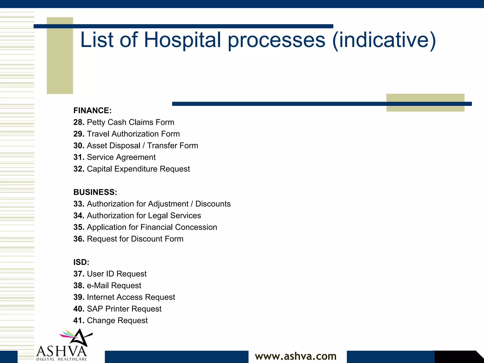 FINANCE:  28.  Petty Cash Claims Form  29.  Travel Authorization Form  30.  Asset Disposal / Transfer Form  31.  Service Agreement  32.  Capital Expenditure Request  BUSINESS:  33.  Authorization for Adjustment / Discounts  34.  Authorization for Legal Services  35.  Application for Financial Concession  36.  Request for Discount Form  ISD:  37.  User ID Request  38.  e-Mail Request  39.  Internet Access Request  40.  SAP Printer Request  41.  Change Request  List of Hospital processes (indicative) 