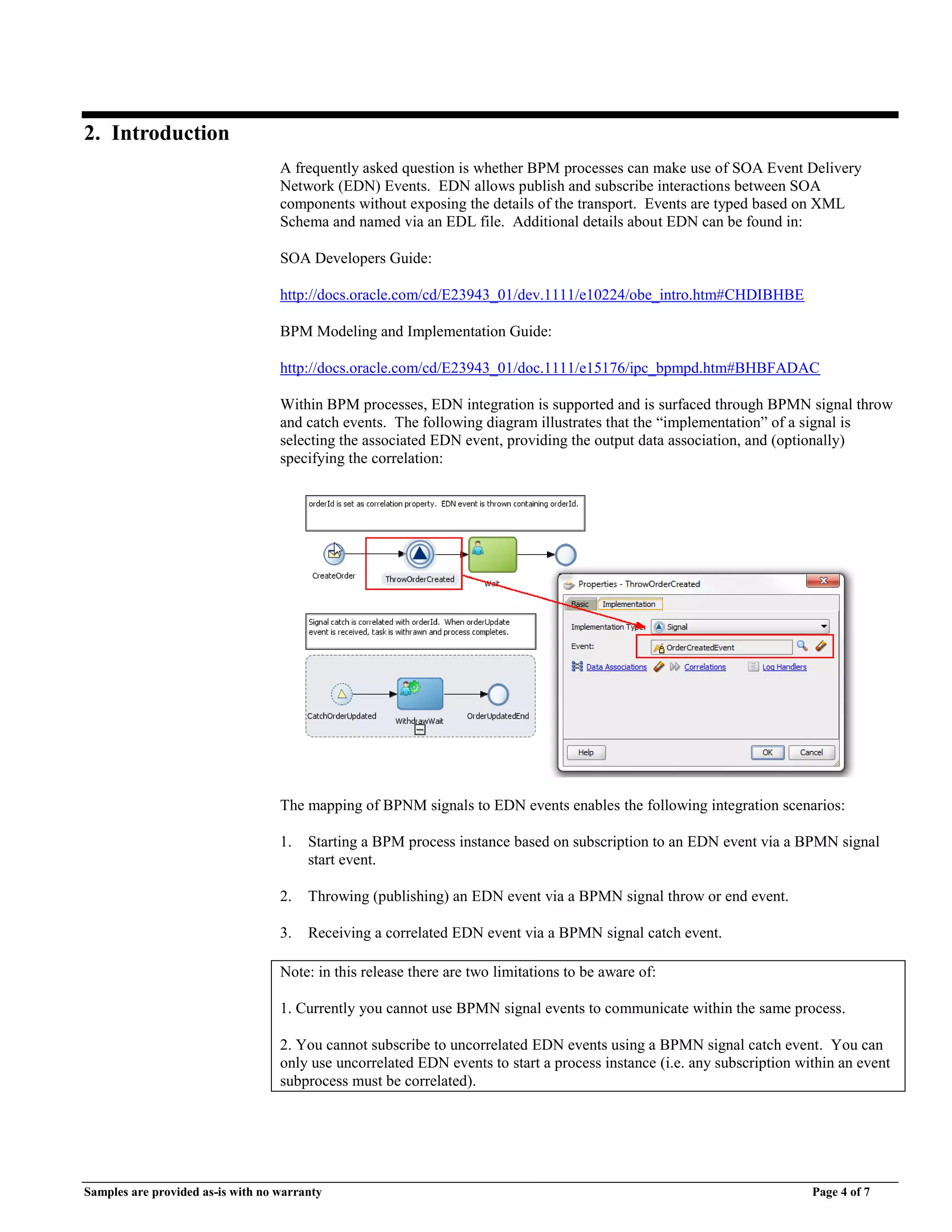 Samples are provided as-is with no warranty Page 4 of 7
2. Introduction
A frequently asked question is whether BPM processes can make use of SOA Event Delivery
Network (EDN) Events. EDN allows publish and subscribe interactions between SOA
components without exposing the details of the transport. Events are typed based on XML
Schema and named via an EDL file. Additional details about EDN can be found in:
SOA Developers Guide:
http://docs.oracle.com/cd/E23943_01/dev.1111/e10224/obe_intro.htm#CHDIBHBE
BPM Modeling and Implementation Guide:
http://docs.oracle.com/cd/E23943_01/doc.1111/e15176/ipc_bpmpd.htm#BHBFADAC
Within BPM processes, EDN integration is supported and is surfaced through BPMN signal throw
and catch events. The following diagram illustrates that the “implementation” of a signal is
selecting the associated EDN event, providing the output data association, and (optionally)
specifying the correlation:
The mapping of BPNM signals to EDN events enables the following integration scenarios:
1. Starting a BPM process instance based on subscription to an EDN event via a BPMN signal
start event.
2. Throwing (publishing) an EDN event via a BPMN signal throw or end event.
3. Receiving a correlated EDN event via a BPMN signal catch event.
Note: in this release there are two limitations to be aware of:
1. Currently you cannot use BPMN signal events to communicate within the same process.
2. You cannot subscribe to uncorrelated EDN events using a BPMN signal catch event. You can
only use uncorrelated EDN events to start a process instance (i.e. any subscription within an event
subprocess must be correlated).
 
