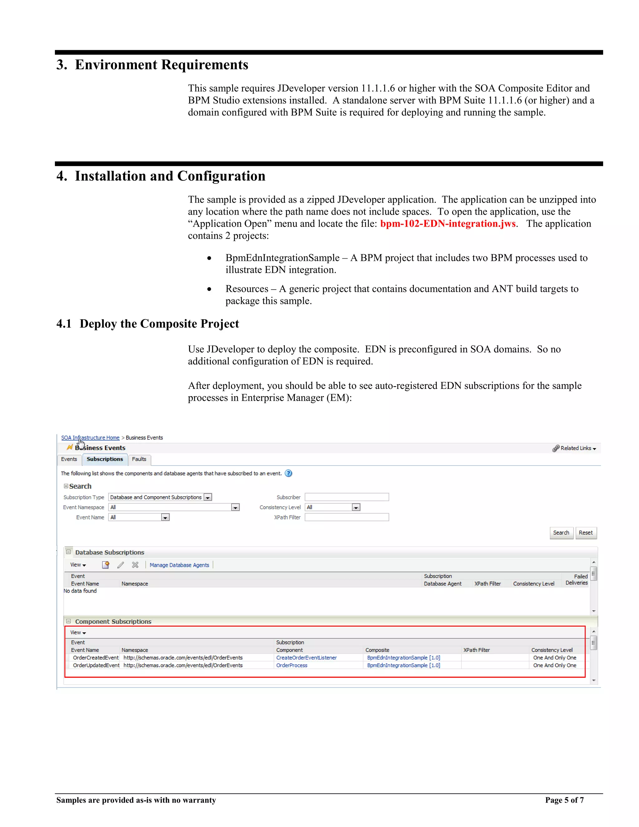 Samples are provided as-is with no warranty Page 5 of 7
3. Environment Requirements
This sample requires JDeveloper version 11.1.1.6 or higher with the SOA Composite Editor and
BPM Studio extensions installed. A standalone server with BPM Suite 11.1.1.6 (or higher) and a
domain configured with BPM Suite is required for deploying and running the sample.
4. Installation and Configuration
The sample is provided as a zipped JDeveloper application. The application can be unzipped into
any location where the path name does not include spaces. To open the application, use the
“Application Open” menu and locate the file: bpm-102-EDN-integration.jws. The application
contains 2 projects:
 BpmEdnIntegrationSample – A BPM project that includes two BPM processes used to
illustrate EDN integration.
 Resources – A generic project that contains documentation and ANT build targets to
package this sample.
4.1 Deploy the Composite Project
Use JDeveloper to deploy the composite. EDN is preconfigured in SOA domains. So no
additional configuration of EDN is required.
After deployment, you should be able to see auto-registered EDN subscriptions for the sample
processes in Enterprise Manager (EM):
 