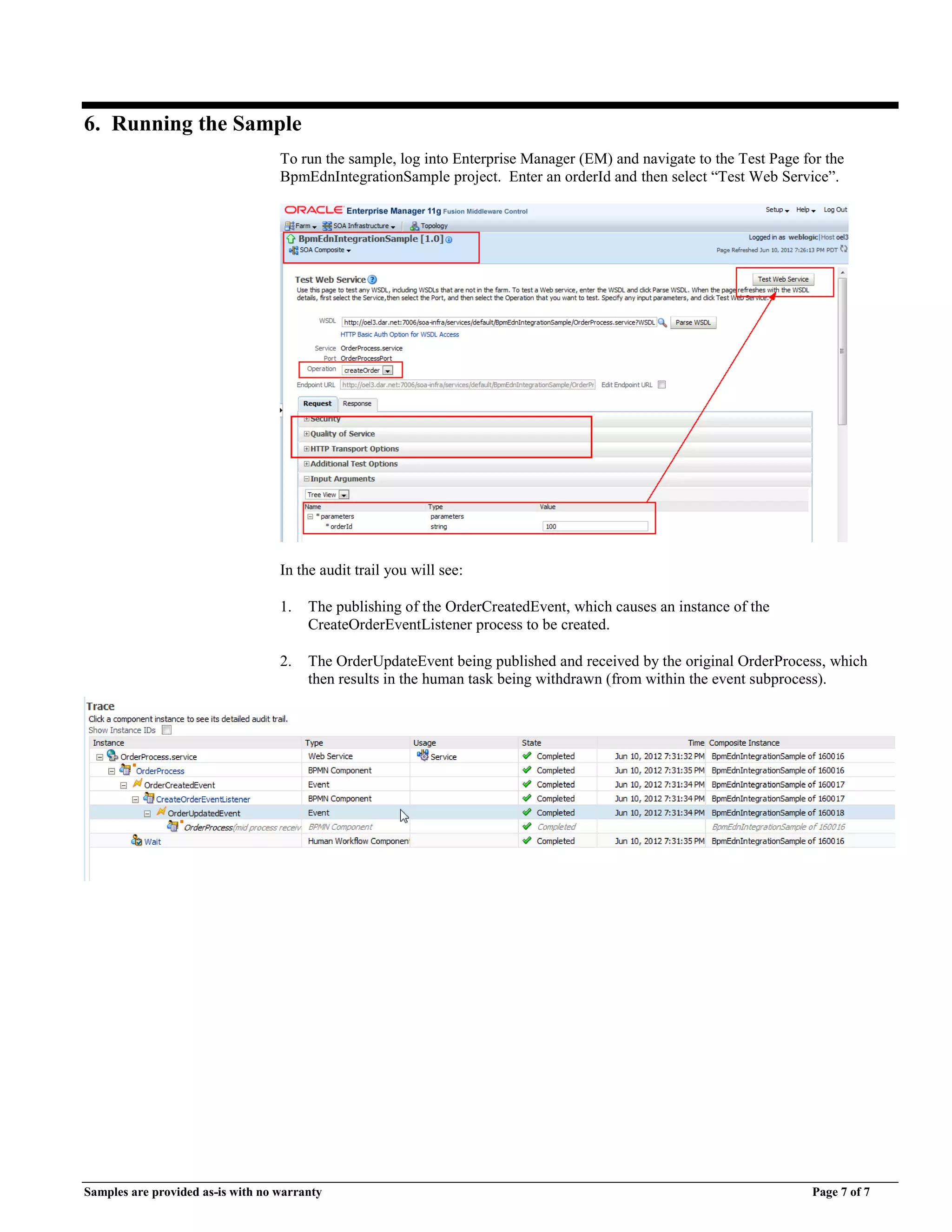 Samples are provided as-is with no warranty Page 7 of 7
6. Running the Sample
To run the sample, log into Enterprise Manager (EM) and navigate to the Test Page for the
BpmEdnIntegrationSample project. Enter an orderId and then select “Test Web Service”.
In the audit trail you will see:
1. The publishing of the OrderCreatedEvent, which causes an instance of the
CreateOrderEventListener process to be created.
2. The OrderUpdateEvent being published and received by the original OrderProcess, which
then results in the human task being withdrawn (from within the event subprocess).
 