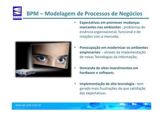 BPM – Modelagem de Processos de Negócios
• Expectativas em promover mudanças
marcantes nos ambientes - problemas de
essência organizacional, funcional e de
relações com o mercado;
• Preocupação em modernizar os ambientes
empresariais - através da implementação
de novas Tecnologias da Informação;
• Demanda de altos investimentos em
hardware e software;
• Implementação de alta tecnologia - tem
gerado mais frustrações do que satisfação
das expectativas.
 