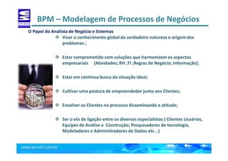 BPM – Modelagem de Processos de Negócios
Visar o conhecimento global da verdadeira natureza e origem dos
problemas ;
Estar comprometido com soluções que harmonizem os aspectos
empresariais (Atividades; RH ;TI ;Regras de Negócio; Informação);
Estar em contínua busca da situação ideal;
Cultivar uma postura de empreendedor junto aos Clientes;
Envolver os Clientes no processo disseminando a atitude;
Ser o elo de ligação entre os diversos especialistas ( Clientes Usuários,
Equipes de Análise e Construção; Pesquisadores de tecnologia,
Modeladores e Administradores de Dados etc...)
O Papel do Analista de Negócio e Sistemas
 