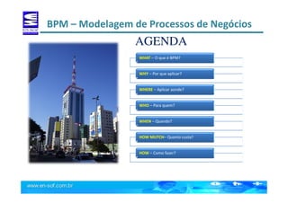 BPM – Modelagem de Processos de Negócios
AGENDA
WHAT – O que é BPM?
WHY – Por que aplicar?
WHERE – Aplicar aonde?
WHO – Para quem?
WHEN – Quando?
HOW MUTCH– Quanto custa?
HOW – Como fazer?
 