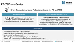 © Prof. Dr. Ayelt Komus 25www.process-and-project.net www.komus.de www.heupel-consultants.com @AyeltKomus
PO-/PMO-as-a-Service
PO- Project Office PMO- Project Management Office
Ein Project Office wird definiert als eine "einem
einzigen Projekt zugeordnete Funktion, die
Unterstützungsleistungen für das Projekt erbringt".
Ein Project Management Office stellt eine
"projektübergreifende Unterstützungsfunktion zur
Einführung und Optimierung von
Projektmanagementsystemen sowie der operativen
Unterstützung von Projekten und Projektbeteiligten" dar.
Höhere Standardisierung und Professionalisierung des PO und PMO
as-a-Service
• Standard-Produktkatalog zu PO-Aufgaben
• Zusammensetzung der Leistung nach Baukastenprinzip
• Vereinbarung von Servicelevels
• Abwicklung als Festpreismodell (Flat pro Monat / Projekt)
• Inhalte, z.B. Aktualisierung Gantt-Diagramm in regelmäßigem Turnus
 
