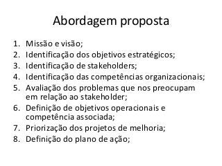 Abordagem proposta
1.
2.
3.
4.
5.

Missão e visão;
Identificação dos objetivos estratégicos;
Identificação de stakeholders;
Identificação das competências organizacionais;
Avaliação dos problemas que nos preocupam
em relação ao stakeholder;
6. Definição de objetivos operacionais e
competência associada;
7. Priorização dos projetos de melhoria;
8. Definição do plano de ação;

 