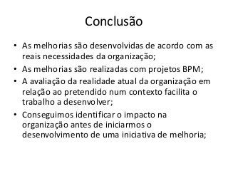 Conclusão
• As melhorias são desenvolvidas de acordo com as
reais necessidades da organização;
• As melhorias são realizadas com projetos BPM;
• A avaliação da realidade atual da organização em
relação ao pretendido num contexto facilita o
trabalho a desenvolver;
• Conseguimos identificar o impacto na
organização antes de iniciarmos o
desenvolvimento de uma iniciativa de melhoria;

 