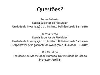 Questões?
Pedro Sobreiro
Escola Superior de Rio Maior
Unidade de Investigação do Instituto Politécnico de Santarém
Teresa Bento
Escola Superior de Rio Maior
Unidade de Investigação do Instituto Politécnico de Santarém
Responsável pelo gabinete de Avaliação e Qualidade – ESDRM

Rui Claudino
Faculdade de Motricidade Humana, Universidade de Lisboa
Professor Auxiliar

 