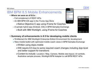 IBM Software

IBM BPM 8.5 Mobile Enhancements
Where we were as of 8.0.x :
– Full complement of REST APIs
– An IBM BPM iOS ...