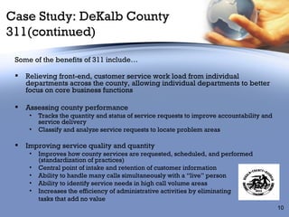 Case Study: DeKalb County 311(continued) Some of the benefits of 311 include… Relieving front-end, customer service work load from individual departments across the county, allowing individual departments to better focus on core business functions Assessing county performance Tracks the quantity and status of service requests to improve accountability and service delivery Classify and analyze service requests to locate problem areas Improving service quality and quantity Improves how county services are requested, scheduled, and performed (standardization of practices) Central point of intake and retention of customer information Ability to handle many calls simultaneously with a “live” person Ability to identify service needs in high call volume areas  Increases the efficiency of administrative activities by eliminating  tasks that add no value 