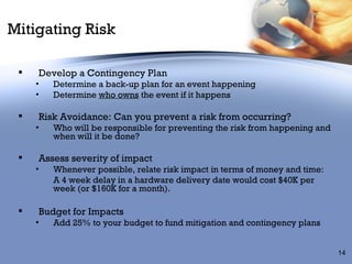 Mitigating Risk Develop a Contingency Plan Determine a back-up plan for an event happening Determine  who owns  the event if it happens Risk Avoidance: Can you prevent a risk from occurring? Who will be responsible for preventing the risk from happening and when will it be done? Assess severity of impact Whenever possible, relate risk impact in terms of money and time:  A 4 week delay in a hardware delivery date would cost $40K per week (or $160K for a month). Budget for Impacts Add 25% to your budget to fund mitigation and contingency plans 