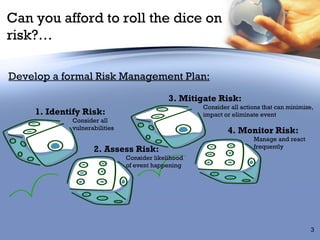 Can you afford to roll the dice on risk?… Develop a formal Risk Management Plan: Consider all  vulnerabilities Consider likelihood of event happening Manage and react  frequently  Consider all actions that can minimize,  impact or eliminate event 1. Identify Risk: 2. Assess Risk: 3. Mitigate Risk: 4. Monitor Risk: 