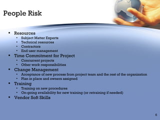 People Risk Resources Subject Matter Experts Technical resources Contractors End user management Time Commitment for Project Concurrent projects Other work responsibilities Change Management Acceptance of new process from project team and the rest of the organization Plan in place and owners assigned Training Training on new procedures  On-going availability for new training (or retraining if needed) Vendor Soft Skills 