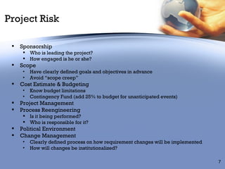 Project Risk Sponsorship  Who is leading the project? How engaged is he or she? Scope Have clearly defined goals and objectives in advance Avoid “scope creep” Cost Estimate & Budgeting Know budget limitations Contingency Fund (add 25% to budget for unanticipated events) Project Management Process Reengineering Is it being performed? Who is responsible for it? Political Environment Change Management Clearly defined process on how requirement changes will be implemented How will changes be institutionalized? 
