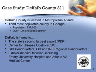 Case Study: DeKalb County 311 DeKalb County is located in Metropolitan Atlanta Third most populated county in Georgia Population: 737,000 Over 100 languages spoken DeKalb is home to… The state’s second largest airport (PDK) Center for Disease Control (CDC) GBI Headquarters, FBI and IRS Regional Headquarters 9 major medical facilities, including  Emory University Hospital and Atlanta VA  Medical Center 