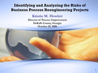 Identifying and Analyzing the Risks of Business Process Reengineering Projects Kristin M. Howlett Director of Process Improvement DeKalb County, Georgia October 29, 2008 