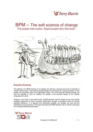 Company Confidential - 1 -
BPM – The soft science of change
“Fat people hate scales. Stupid people don’t like tests.”
Executive Summary
The objective of a BPM exercise is to manage and improve a process and such an exercise is
usually custom-made. The exercise typically begins by conducting an honest evaluation of how
people use processes within the organization today. The more removed decision-makers are
from the activities in such an initiative, the greater is the potential danger of the initiative
collapsing from within.
However, if you look on the positive side, a BPM exercise could be viewed as the most readily
available opportunity to bring in superior performance through a consistent means to improve
operating efficiency. It is logically and technically possible, the benefits are real and the
challenges can be overcome. This paper discusses the BPM discipline with a real-life case-study
of a successful BPM implementation.
 
