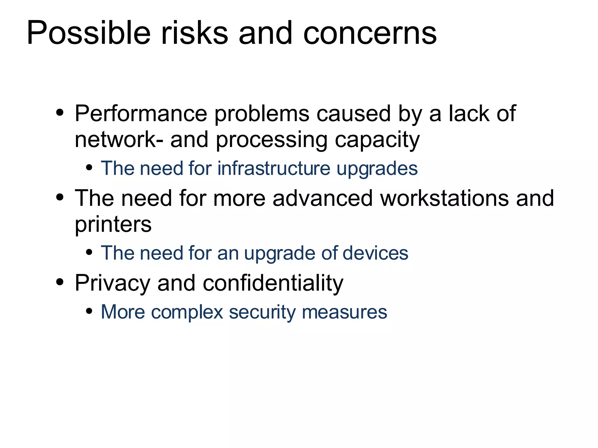 Possible risks and concerns Performance problems caused by a lack of network- and processing capacity The need for infrastructure upgrades The need for more advanced workstations and printers The need for an upgrade of devices  Privacy and confidentiality More complex security measures 