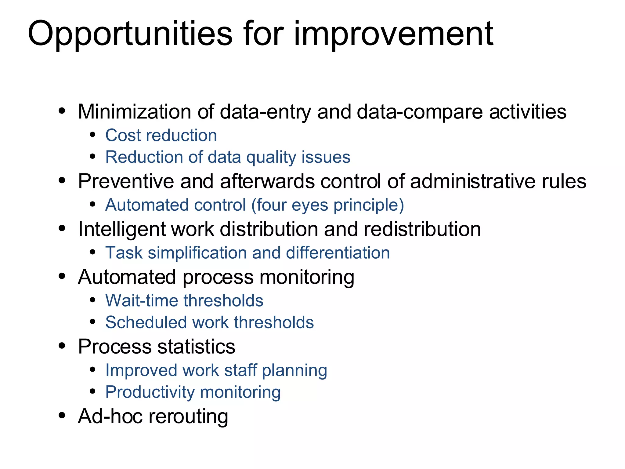 Opportunities for improvement Minimization of data-entry and data-compare activities Cost reduction Reduction of data quality issues Preventive and afterwards control of administrative rules Automated control (four eyes principle) Intelligent work distribution and redistribution Task simplification and differentiation Automated process monitoring Wait-time thresholds Scheduled work thresholds Process statistics  Improved work staff planning Productivity monitoring Ad-hoc rerouting 