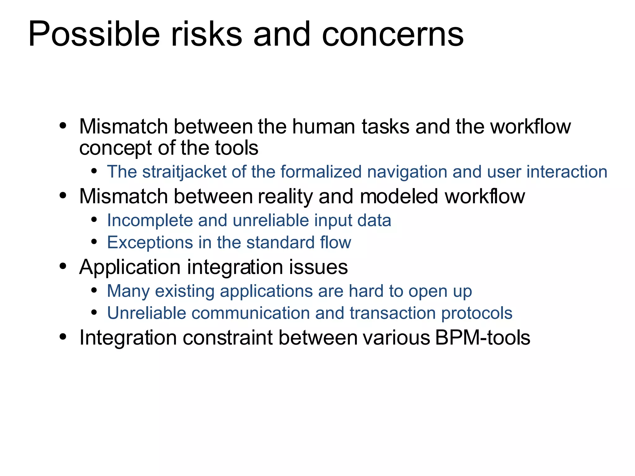 Possible risks and concerns Mismatch between the human tasks and the workflow concept of the tools The straitjacket of the formalized navigation and user interaction Mismatch between reality and modeled workflow Incomplete and unreliable input data Exceptions in the standard flow Application integration issues Many existing applications are hard to open up Unreliable communication and transaction protocols  Integration constraint between various BPM-tools 