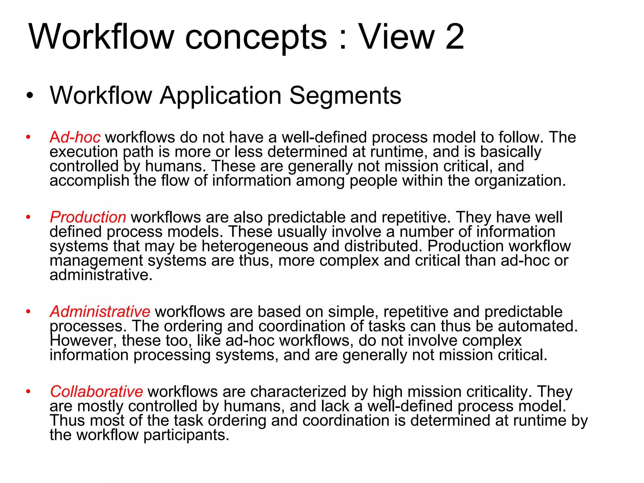 Workflow Application Segments A d-hoc   workflows do not have a well-defined process model to follow. The execution path is more or less determined at runtime, and is basically controlled by humans. These are generally not mission critical, and accomplish the flow of information among people within the organization.  Production   workflows are also predictable and repetitive. They have well defined process models. These usually involve a number of information systems that may be heterogeneous and distributed. Production workflow management systems are thus, more complex and critical than ad-hoc or administrative. Administrative  workflows are based on simple, repetitive and predictable processes. The ordering and coordination of tasks can thus be automated. However, these too, like ad-hoc workflows, do not involve complex information processing systems, and are generally not mission critical.  Collaborative  workflows are characterized by high mission criticality. They are mostly controlled by humans, and lack a well-defined process model. Thus most of the task ordering and coordination is determined at runtime by the workflow participants.  Workflow concepts : View 2 