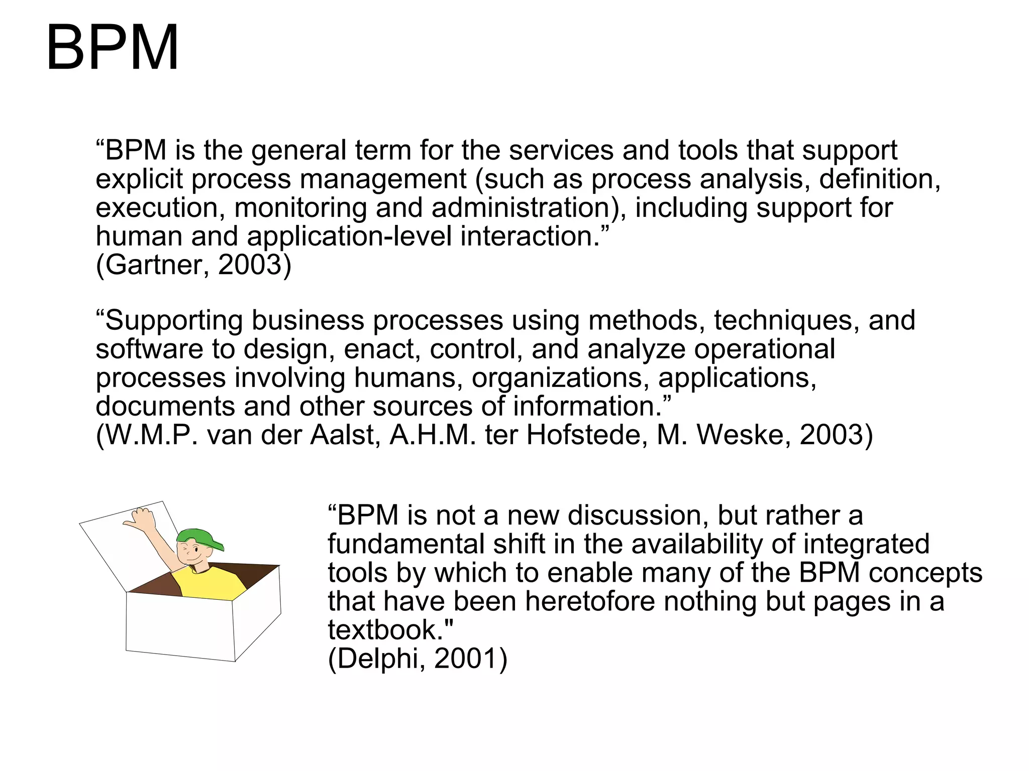 BPM  “ BPM is the general term for the services and tools that support explicit process management (such as process analysis, definition, execution, monitoring and administration), including support for human and application-level interaction.”  ( Gartner, 2003) “ Supporting business processes using methods, techniques, and software to design, enact, control, and analyze operational processes involving humans, organizations, applications, documents and other sources of information.”  (W.M.P. van  der Aalst , A. H.M. ter Hofstede , M. Weske, 2003) “ BPM is not a new discussion, but rather a fundamental shift in the availability of integrated tools by which to enable many of the BPM concepts that have been heretofore nothing but pages in a textbook.&quot;  (Delphi, 2001) 