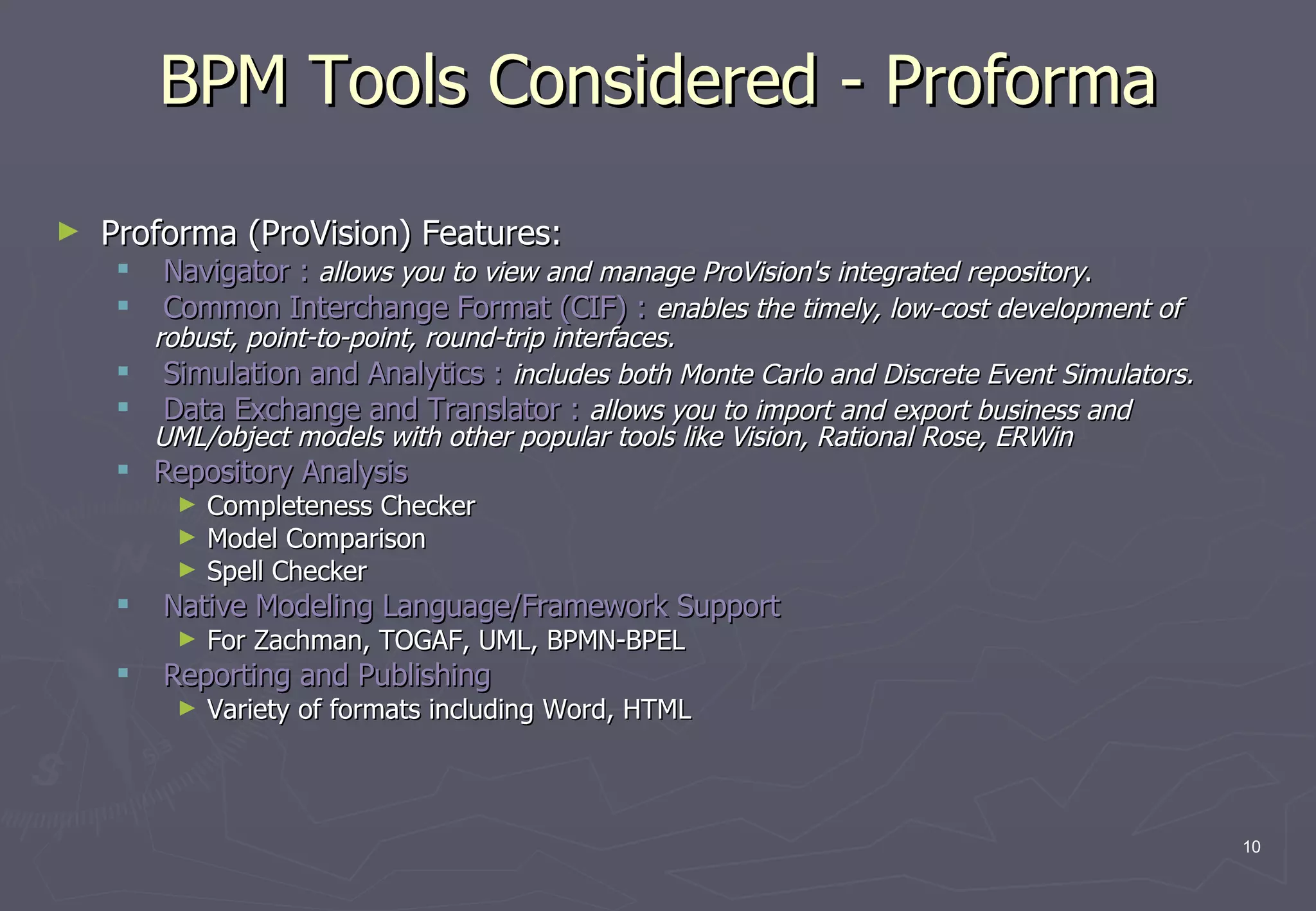 BPM Tools Considered - Proforma Proforma (ProVision) Features: Navigator :   allows you to view and manage ProVision's integrated repository .  Common Interchange Format (CIF) :   enables the timely, low-cost development of robust, point-to-point, round-trip interfaces.   Simulation and Analytics :   includes both Monte Carlo and Discrete Event Simulators.   Data Exchange and Translator :   allows you to import and export business and UML/object models with other popular tools like Vision, Rational Rose, ERWin Repository Analysis   Completeness Checker Model Comparison Spell Checker  Native Modeling Language/Framework Support  For Zachman, TOGAF, UML, BPMN-BPEL  Reporting and Publishing  Variety of formats including Word, HTML 