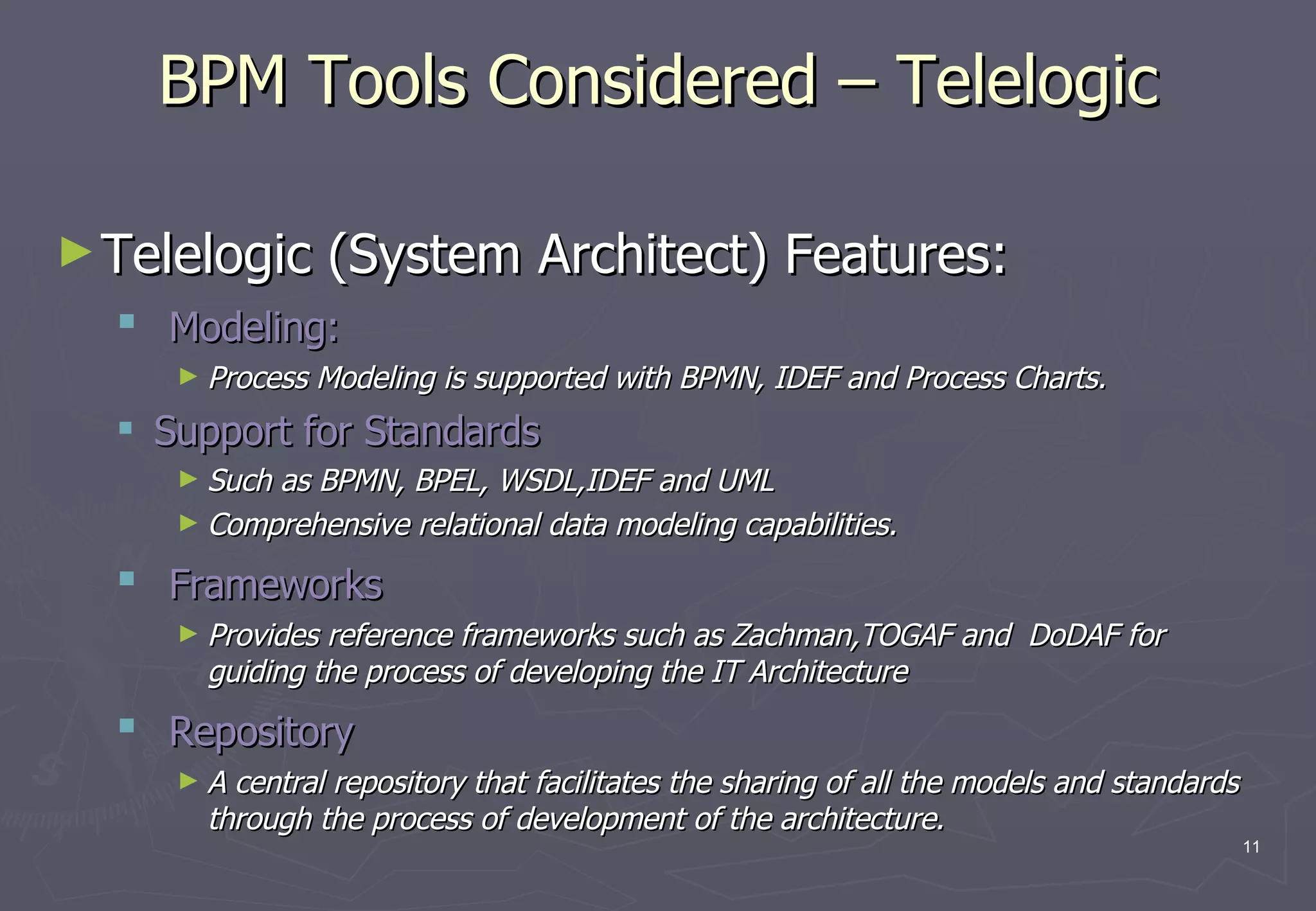 BPM Tools Considered – Telelogic Telelogic (System Architect) Features: Modeling:  Process Modeling is supported with BPMN, IDEF and Process Charts.  Support for Standards Such as BPMN, BPEL, WSDL,IDEF and UML   Comprehensive relational data modeling capabilities.  Frameworks Provides reference frameworks such as Zachman,TOGAF and  DoDAF for guiding the process of developing the IT Architecture Repository A central repository that facilitates the sharing of all the models and standards through the process of development of the architecture. 